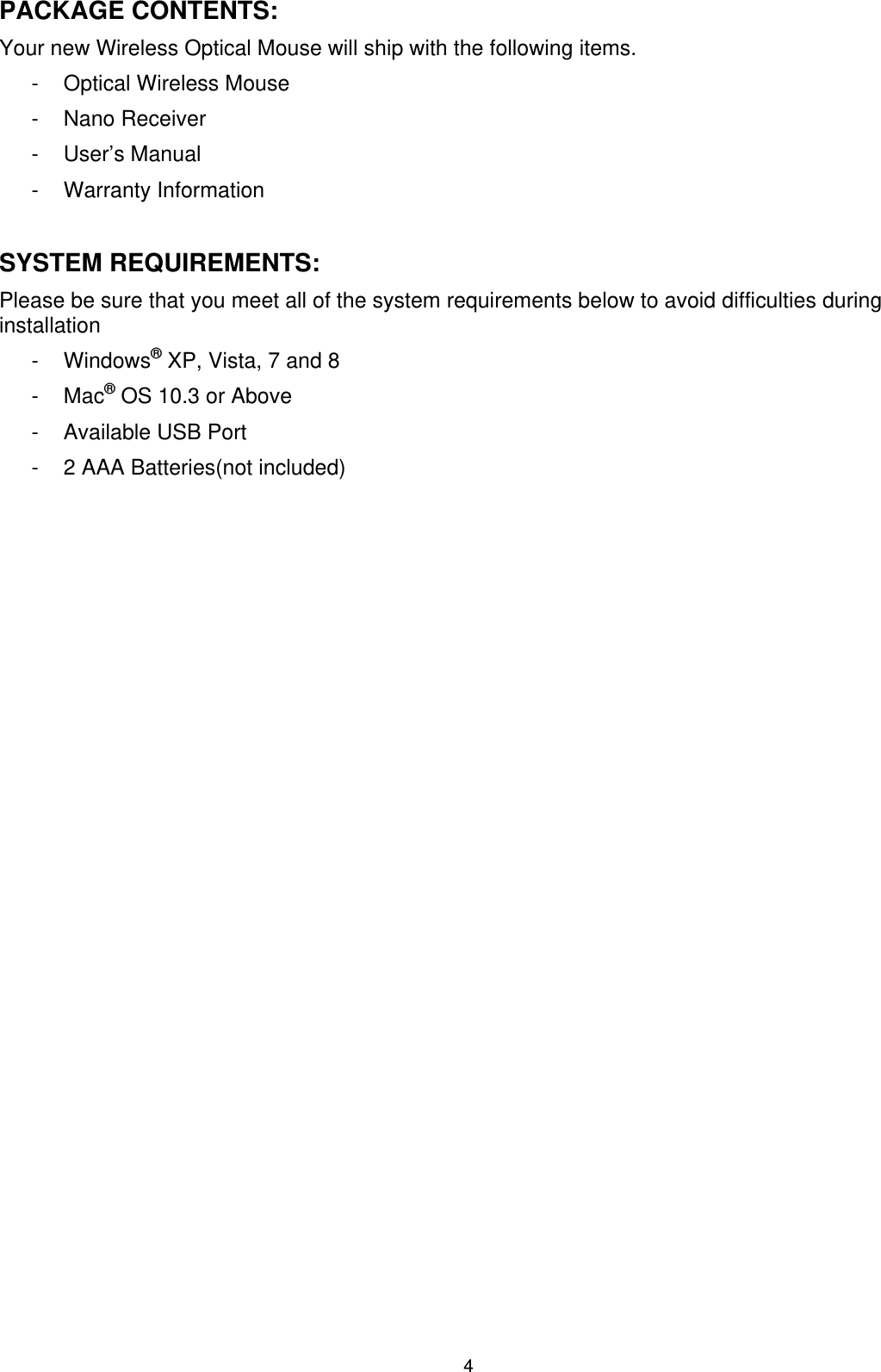4 PACKAGE CONTENTS: Your new Wireless Optical Mouse will ship with the following items. -  Optical Wireless Mouse - Nano Receiver - User’s Manual - Warranty Information  SYSTEM REQUIREMENTS: Please be sure that you meet all of the system requirements below to avoid difficulties during installation - Windows® XP, Vista, 7 and 8 - Mac® OS 10.3 or Above -  Available USB Port -  2 AAA Batteries(not included)  SPECIFICATIONS: Your new Wireless Optical Mouse complies with the following specifications. - Interface: USB 