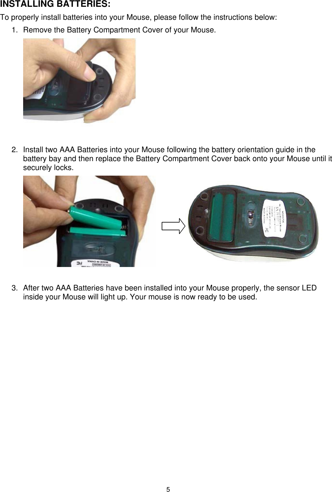 5 INSTALLING BATTERIES: To properly install batteries into your Mouse, please follow the instructions below: 1.  Remove the Battery Compartment Cover of your Mouse.   2.  Install two AAA Batteries into your Mouse following the battery orientation guide in the battery bay and then replace the Battery Compartment Cover back onto your Mouse until it securely locks.      3.  After two AAA Batteries have been installed into your Mouse properly, the sensor LED inside your Mouse will light up. Your mouse is now ready to be used.    