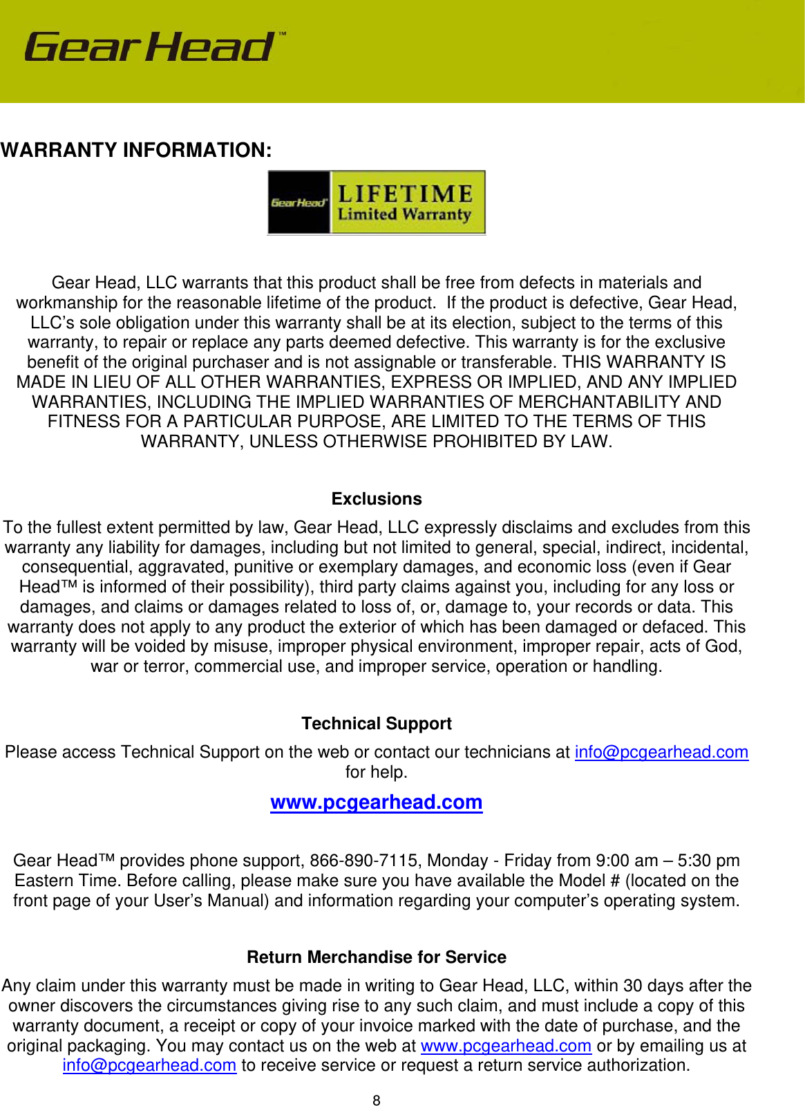 8  WARRANTY INFORMATION:   Gear Head, LLC warrants that this product shall be free from defects in materials and workmanship for the reasonable lifetime of the product.  If the product is defective, Gear Head, LLC’s sole obligation under this warranty shall be at its election, subject to the terms of this warranty, to repair or replace any parts deemed defective. This warranty is for the exclusive benefit of the original purchaser and is not assignable or transferable. THIS WARRANTY IS MADE IN LIEU OF ALL OTHER WARRANTIES, EXPRESS OR IMPLIED, AND ANY IMPLIED WARRANTIES, INCLUDING THE IMPLIED WARRANTIES OF MERCHANTABILITY AND FITNESS FOR A PARTICULAR PURPOSE, ARE LIMITED TO THE TERMS OF THIS WARRANTY, UNLESS OTHERWISE PROHIBITED BY LAW.  Exclusions To the fullest extent permitted by law, Gear Head, LLC expressly disclaims and excludes from this warranty any liability for damages, including but not limited to general, special, indirect, incidental, consequential, aggravated, punitive or exemplary damages, and economic loss (even if Gear Head™ is informed of their possibility), third party claims against you, including for any loss or damages, and claims or damages related to loss of, or, damage to, your records or data. This warranty does not apply to any product the exterior of which has been damaged or defaced. This warranty will be voided by misuse, improper physical environment, improper repair, acts of God, war or terror, commercial use, and improper service, operation or handling.  Technical Support Please access Technical Support on the web or contact our technicians at info@pcgearhead.com for help.   www.pcgearhead.com  Gear Head™ provides phone support, 866-890-7115, Monday - Friday from 9:00 am – 5:30 pm Eastern Time. Before calling, please make sure you have available the Model # (located on the front page of your User’s Manual) and information regarding your computer’s operating system.  Return Merchandise for Service Any claim under this warranty must be made in writing to Gear Head, LLC, within 30 days after the owner discovers the circumstances giving rise to any such claim, and must include a copy of this warranty document, a receipt or copy of your invoice marked with the date of purchase, and the original packaging. You may contact us on the web at www.pcgearhead.com or by emailing us at info@pcgearhead.com to receive service or request a return service authorization. 