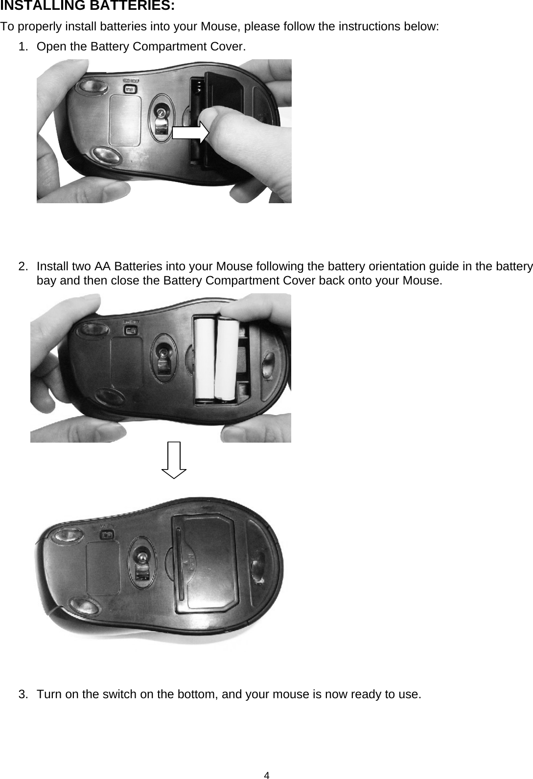 4 INSTALLING BATTERIES: To properly install batteries into your Mouse, please follow the instructions below: 1.  Open the Battery Compartment Cover.          2.  Install two AA Batteries into your Mouse following the battery orientation guide in the battery bay and then close the Battery Compartment Cover back onto your Mouse.                                3.  Turn on the switch on the bottom, and your mouse is now ready to use.    