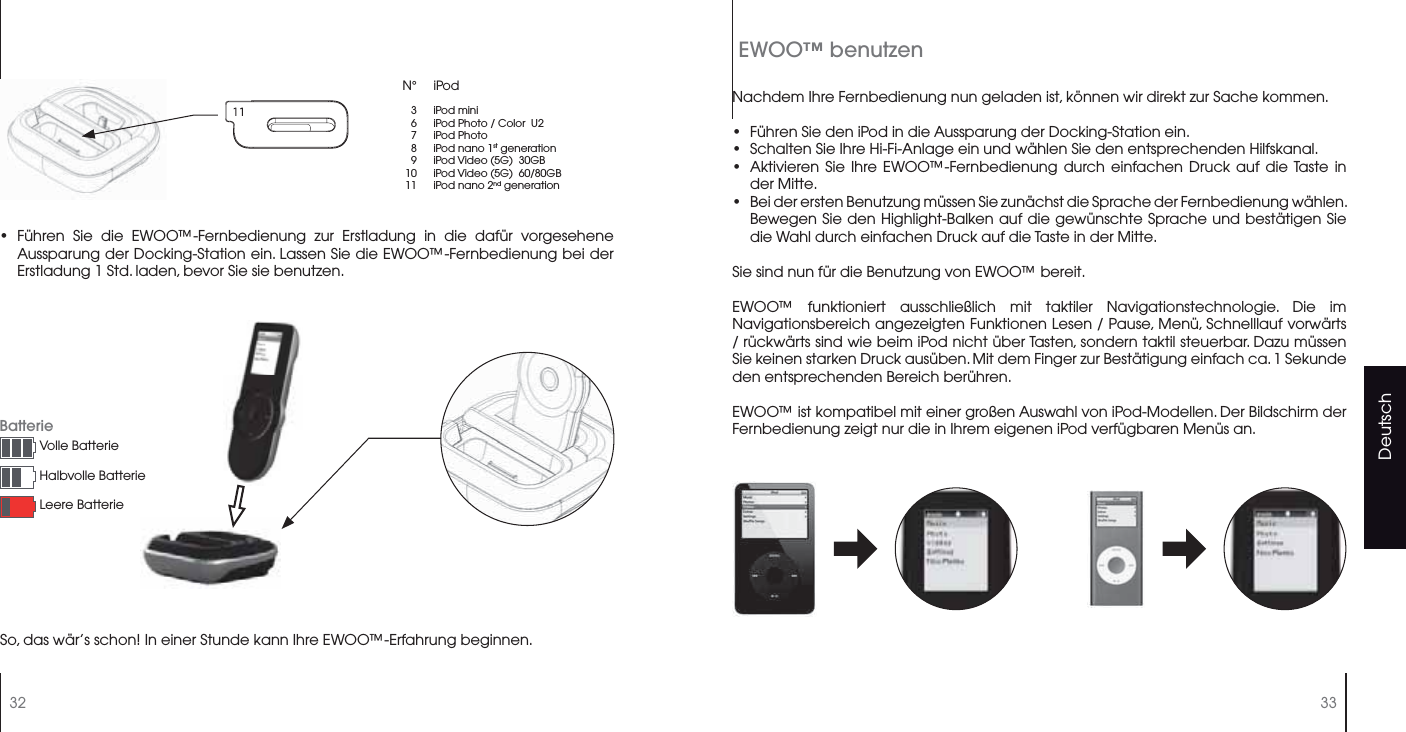 Deutsch32 33Führen Sie die EWOO™-Fernbedienung zur Erstladung in die dafür vorgesehene Aussparung der Docking-Station ein. Lassen Sie die EWOO™-Fernbedienung bei der Erstladung 1 Std. laden, bevor Sie sie benutzen.•N° iPod367891011iPod miniiPod Photo / Color  U2iPod PhotoiPod nano 1st generationiPod Video (5G)  30GBiPod Video (5G)  60/80GBiPod nano 2nd generationSo, das wär’s schon! In einer Stunde kann Ihre EWOO™-Erfahrung beginnen.Nachdem Ihre Fernbedienung nun geladen ist, können wir direkt zur Sache kommen.Führen Sie den iPod in die Aussparung der Docking-Station ein.Schalten Sie Ihre Hi-Fi-Anlage ein und wählen Sie den entsprechenden Hilfskanal.Aktivieren Sie Ihre EWOO™-Fernbedienung durch einfachen Druck auf die Taste in der Mitte.Bei der ersten Benutzung müssen Sie zunächst die Sprache der Fernbedienung wählen. Bewegen Sie den Highlight-Balken auf die gewünschte Sprache und bestätigen Sie die Wahl durch einfachen Druck auf die Taste in der Mitte.Sie sind nun für die Benutzung von EWOO™ bereit.EWOO™ funktioniert ausschließlich mit taktiler Navigationstechnologie. Die im Navigationsbereich angezeigten Funktionen Lesen / Pause, Menü, Schnelllauf vorwärts / rückwärts sind wie beim iPod nicht über Tasten, sondern taktil steuerbar. Dazu müssen Sie keinen starken Druck ausüben. Mit dem Finger zur Bestätigung einfach ca. 1 Sekunde den entsprechenden Bereich berühren.EWOO™ ist kompatibel mit einer großen Auswahl von iPod-Modellen. Der Bildschirm der Fernbedienung zeigt nur die in Ihrem eigenen iPod verfügbaren Menüs an.••••EWOO™ benutzenBatterieVolle BatterieHalbvolle BatterieLeere Batterie