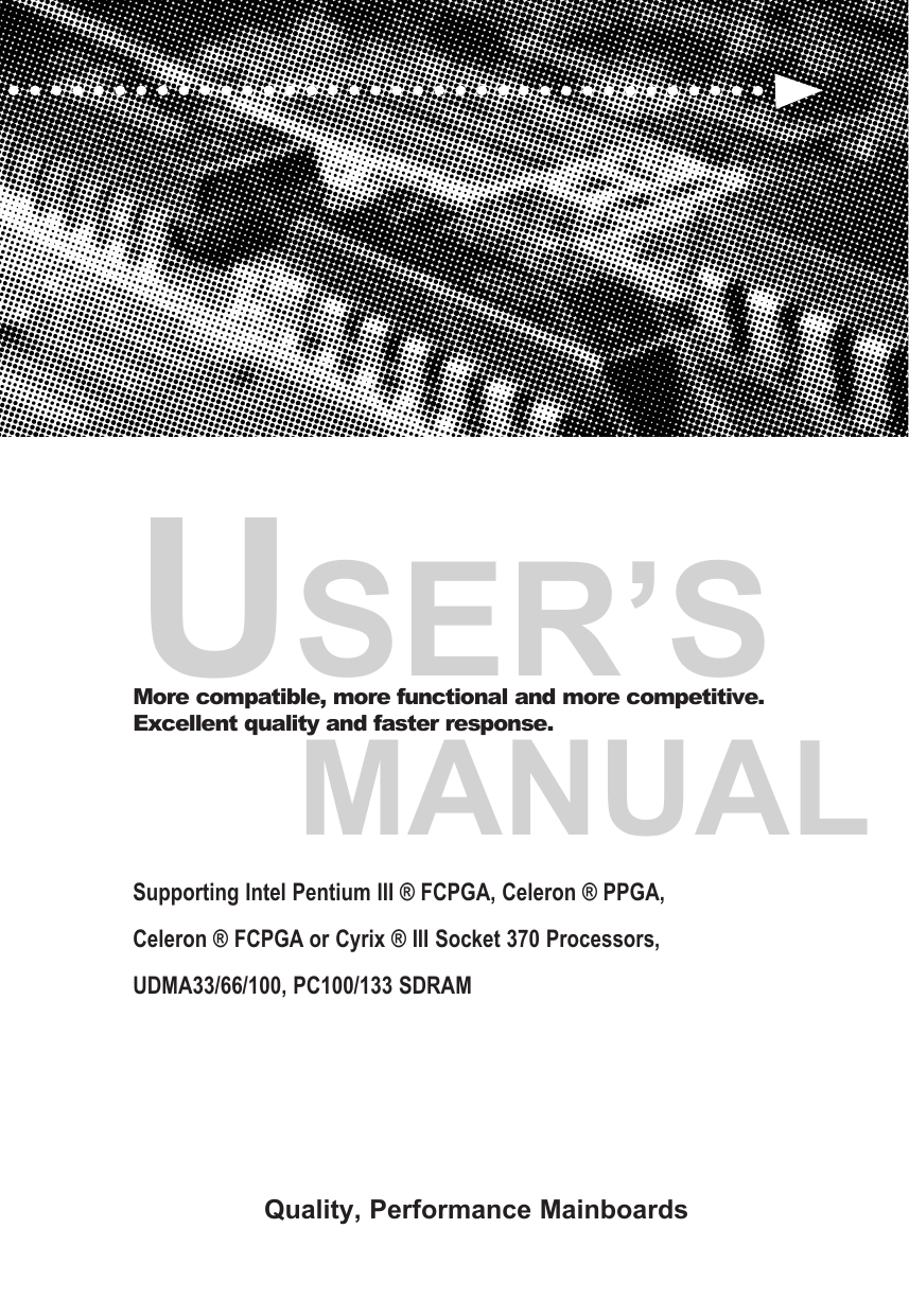 USER&rsquo;S     MANUALMore compatible, more functional and more competitive. Excellent quality and faster response.Supporting Intel Pentium III &reg; FCPGA, Celeron &reg; PPGA, Celeron &reg; FCPGA or Cyrix &reg; III Socket 370 Processors, UDMA33/66/100, PC100/133 SDRAM Quality, Performance Mainboards