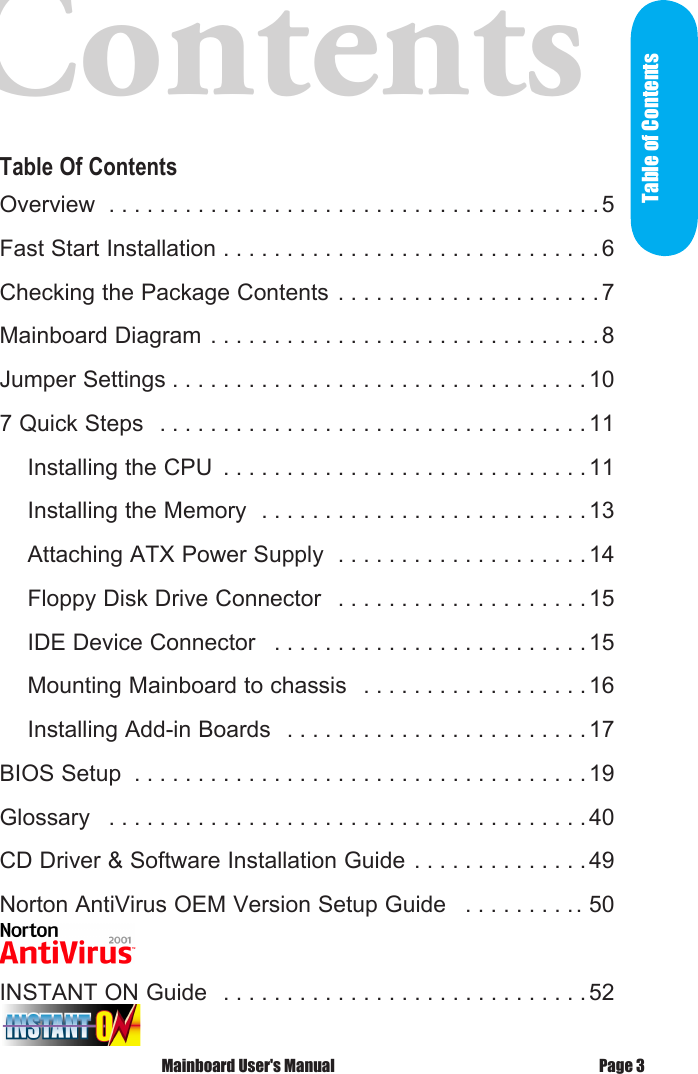 Contents      Table Of ContentsOverview  . . . . . . . . . . . . . . . . . . . . . . . . . . . . . . . . . . . . . . .5Fast Start Installation . . . . . . . . . . . . . . . . . . . . . . . . . . . . . .6Checking the Package Contents . . . . . . . . . . . . . . . . . . . . .7Mainboard Diagram . . . . . . . . . . . . . . . . . . . . . . . . . . . . . . . 8Jumper Settings . . . . . . . . . . . . . . . . . . . . . . . . . . . . . . . . . 107 Quick Steps  . . . . . . . . . . . . . . . . . . . . . . . . . . . . . . . . . . 11    Installing the CPU  . . . . . . . . . . . . . . . . . . . . . . . . . . . . . 11    Installing the Memory  . . . . . . . . . . . . . . . . . . . . . . . . . . 13    Attaching ATX Power Supply  . . . . . . . . . . . . . . . . . . . . 14    Floppy Disk Drive Connector  . . . . . . . . . . . . . . . . . . . . 15    IDE Device Connector  . . . . . . . . . . . . . . . . . . . . . . . . . 15    Mounting Mainboard to chassis  . . . . . . . . . . . . . . . . . . 16    Installing Add-in Boards  . . . . . . . . . . . . . . . . . . . . . . . . 17BIOS Setup  . . . . . . . . . . . . . . . . . . . . . . . . . . . . . . . . . . . . 19Glossary  . . . . . . . . . . . . . . . . . . . . . . . . . . . . . . . . . . . . . . 40CD Driver &amp; Software Installation Guide . . . . . . . . . . . . . . 49Norton AntiVirus OEM Version Setup Guide  . . . . . . . . .. 50INSTANT ON Guide  . . . . . . . . . . . . . . . . . . . . . . . . . . . . .52 Mainboard User's Manual Page 3Table of Contents