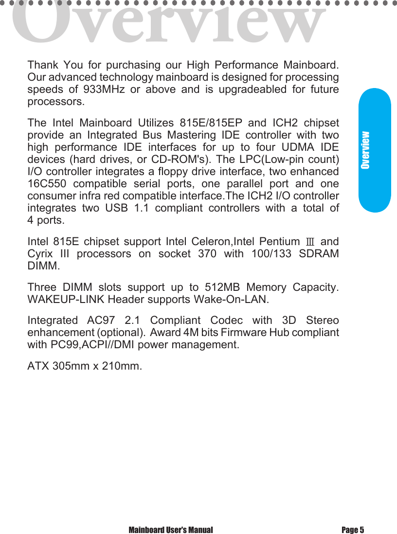OverviewThank  You  for  purchasing  our  High  Performance  Mainboard. Our advanced technology mainboard is designed for processing speeds  of  933MHz  or  above  and  is  upgradeabled  for  future  processors. The  Intel  Mainboard  Utilizes  815E/815EP  and  ICH2  chipset provide  an  Integrated  Bus  Mastering  IDE  controller  with  two high  performance  IDE  interfaces  for  up  to  four  UDMA  IDE devices (hard drives, or CD-ROM's). The LPC(Low-pin count) I/O controller integrates a floppy drive interface, two enhanced 16C550  compatible  serial  ports,  one  parallel  port  and  one consumer infra red compatible interface.The ICH2 I/O controller  integrates  two  USB  1.1  compliant  controllers  with  a  total  of 4 ports.Intel  815E  chipset  support  Intel  Celeron,Intel  Pentium  Ⅲ  and Cyrix  III  processors  on  socket  370  with  100/133  SDRAM DIMM.Three  DIMM  slots  support  up  to  512MB  Memory  Capacity.  WAKEUP-LINK Header supports Wake-On-LAN. Integrated  AC97  2.1  Compliant  Codec  with  3D  Stereo enhancement (optional).  Award 4M bits Firmware Hub compliant with PC99,ACPI//DMI power management. ATX 305mm x 210mm. Mainboard User's Manual Page 5Overview