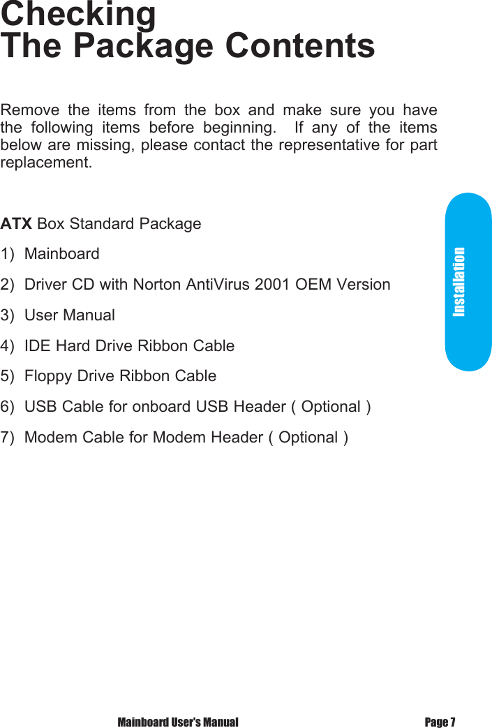 Checking The Package ContentsRemove  the  items  from  the  box  and  make  sure  you  have the  following  items  before  beginning.    If  any  of  the  items below are missing, please contact the representative for part replacement.ATX Box Standard Package1)  Mainboard2)  Driver CD with Norton AntiVirus 2001 OEM Version3)  User Manual4)  IDE Hard Drive Ribbon Cable5)  Floppy Drive Ribbon Cable6)  USB Cable for onboard USB Header ( Optional )7)  Modem Cable for Modem Header ( Optional )Installation Mainboard User's Manual Page 7