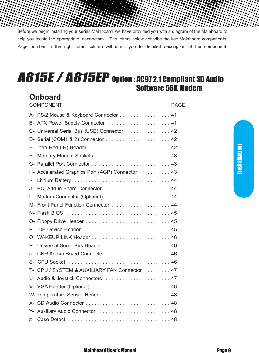 Before we begin installing your series Mainboard, we have provided you with a diagram of the Mainboard to help you locate the appropriate &ldquo;connectors&rdquo;.  The letters below describe the key Mainboard components. Page  number  in  the  right  hand  column  will  direct  you  to  detailed  description  of  the  component.                              A815E / A815EP  Option : AC97 2.1 Compliant 3D Audio                                                                                 Software 56K ModemOnboardCOMPONENT                                                                              PAGEA-  PS/2 Mouse &amp; Keyboard Connector  . . . . . . . . . . . . . . . . . . 41B-  ATX Power Supply Connector  . . . . . . . . . . . . . . . . . . . . . . 41C-  Universal Serial Bus (USB) Connector   . . . . . . . . . . . . . . . 42D-  Serial (COM1 &amp; 2) Connector  . . . . . . . . . . . . . . . . . . . . . . . 42E-  Infra-Red (IR) Header  . . . . . . . . . . . . . . . . . . . . . . . . . . . . . 42F-  Memory Module Sockets . . . . . . . . . . . . . . . . . . . . . . . . . . . 43G-  Parallel Port Connector  . . . . . . . . . . . . . . . . . . . . . . . . . . . . 43H-  Accelerated Graphics Port (AGP) Connector   . . . . . . . . . . 43I-   Lithium Battery  . . . . . . . . . . . . . . . . . . . . . . . . . . . . . . . . . . 44J-   PCI Add-in Board Connector  . . . . . . . . . . . . . . . . . . . . . . . 44L-  Modem Connector (Optional)  . . . . . . . . . . . . . . . . . . . . . . . 44M- Front Panel Function Connector  . . . . . . . . . . . . . . . . . . . . . 44N-  Flash BIOS  . . . . . . . . . . . . . . . . . . . . . . . . . . . . . . . . . . . . . 45O-  Floppy Drive Header  . . . . . . . . . . . . . . . . . . . . . . . . . . . . . . 45P-  IDE Device Header  . . . . . . . . . . . . . . . . . . . . . . . . . . . . . . . 45Q-  WAKEUP-LINK Header . . . . . . . . . . . . . . . . . . . . . . . . . . . . 46R-  Universal Serial Bus Header . . . . . . . . . . . . . . . . . . . . . . . . 46r-   CNR Add-in Board Connector . . . . . . . . . . . . . . . . . . . . . . . 46S-  CPU Socket  . . . . . . . . . . . . . . . . . . . . . . . . . . . . . . . . . . . . 46T-  CPU / SYSTEM &amp; AUXILIARY FAN Connector  . . . . . . . . . 47U-  Audio &amp; Joystick Connectors  . . . . . . . . . . . . . . . . . . . . . . . 47V-  VGA Header (Optional)  . . . . . . . . . . . . . . . . . . . . . . . . . . . . 48W- Temperature Sensor Header . . . . . . . . . . . . . . . . . . . . . . . . 48X-  CD Audio Connector  . . . . . . . . . . . . . . . . . . . . . . . . . . . . . . 48Y-  Auxiliary Audio Connector . . . . . . . . . . . . . . . . . . . . . . . . . . 48z-   Case Detect  . . . . . . . . . . . . . . . . . . . . . . . . . . . . . . . . . . . . 48 Mainboard User's Manual Page 9Installation