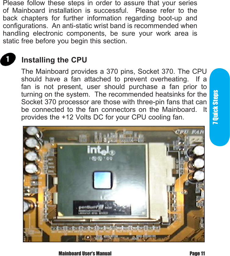  7 Quick      StepsPlease  follow  these  steps  in  order  to  assure  that  your  series of  Mainboard  installation  is  successful.    Please  refer  to  the back  chapters  for  further  information  regarding  boot-up  and configurations.  An anti-static wrist band is recommended when handling  electronic  components,  be  sure  your  work  area  is static free before you begin this section.Page 11 Mainboard User's ManualThe Mainboard provides a 370 pins, Socket 370. The CPU should  have  a  fan  attached  to  prevent  overheating.    If  a fan  is  not  present,  user  should  purchase  a  fan  prior  to turning on the system.  The recommended heatsinks for the Socket 370 processor are those with three-pin fans that can be  connected  to  the  fan  connectors  on  the  Mainboard.    It provides the +12 Volts DC for your CPU cooling fan. Installing the CPU 7 Quick Steps