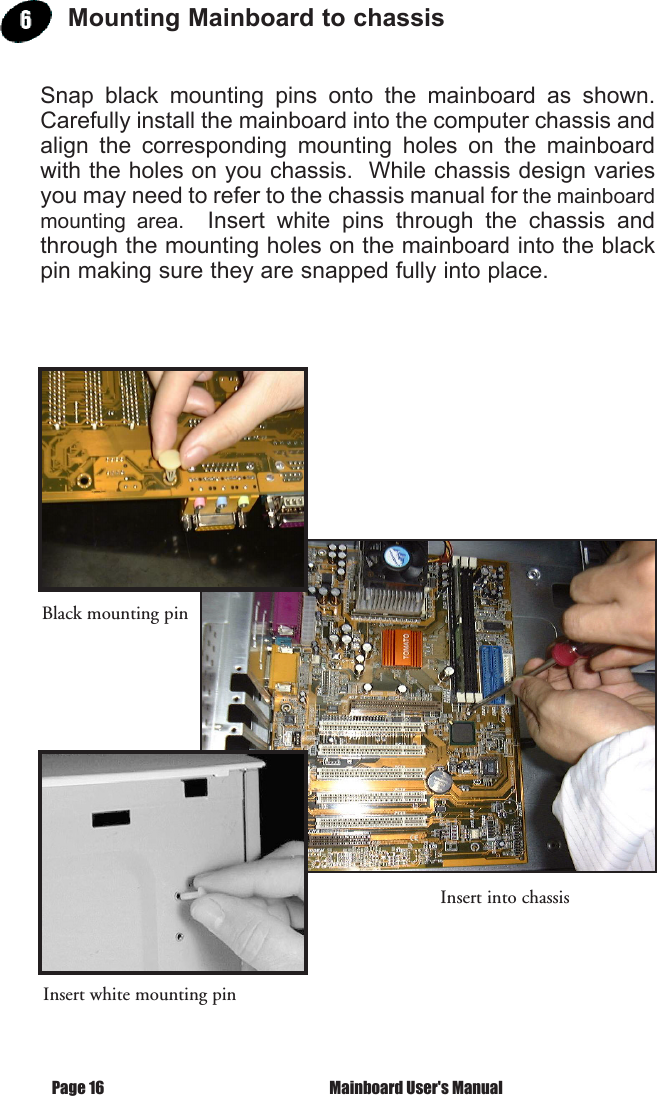  Mainboard User's ManualPage 16Mounting Mainboard to chassisSnap  black  mounting  pins  onto  the  mainboard  as  shown.  Carefully install the mainboard into the computer chassis and align  the  corresponding  mounting  holes  on  the  mainboard with the holes on you chassis.  While chassis design varies you may need to refer to the chassis manual for the mainboard mounting  area.    Insert  white  pins  through  the  chassis  and through the mounting holes on the mainboard into the black pin making sure they are snapped fully into place.Black mounting pinInsert into chassisInsert white mounting pin