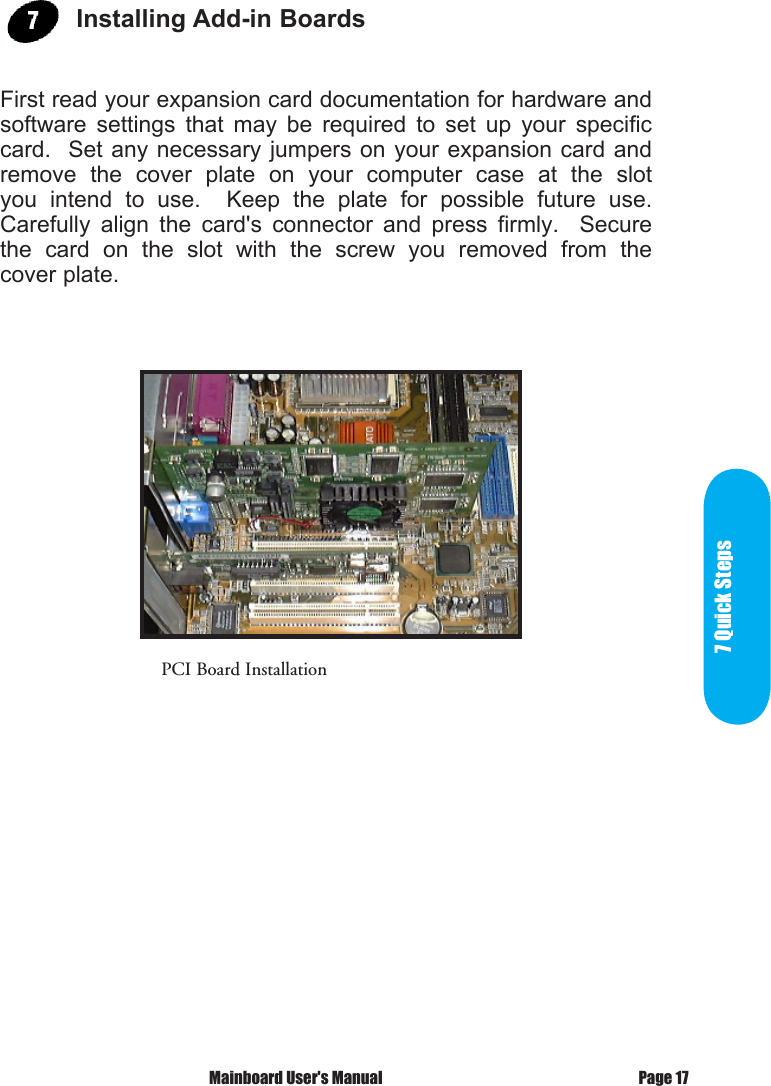 7 Quick StepsPage 17 Mainboard User's ManualPCI Board InstallationInstalling Add-in BoardsFirst read your expansion card documentation for hardware and software  settings  that  may  be  required  to  set  up  your  specific card.  Set  any necessary  jumpers on  your expansion  card and remove  the  cover  plate  on  your  computer  case  at  the  slot you  intend  to  use.    Keep  the  plate  for  possible  future  use.  Carefully  align  the  card's  connector  and  press  firmly.    Secure the  card  on  the  slot  with  the  screw  you  removed  from  the cover plate.