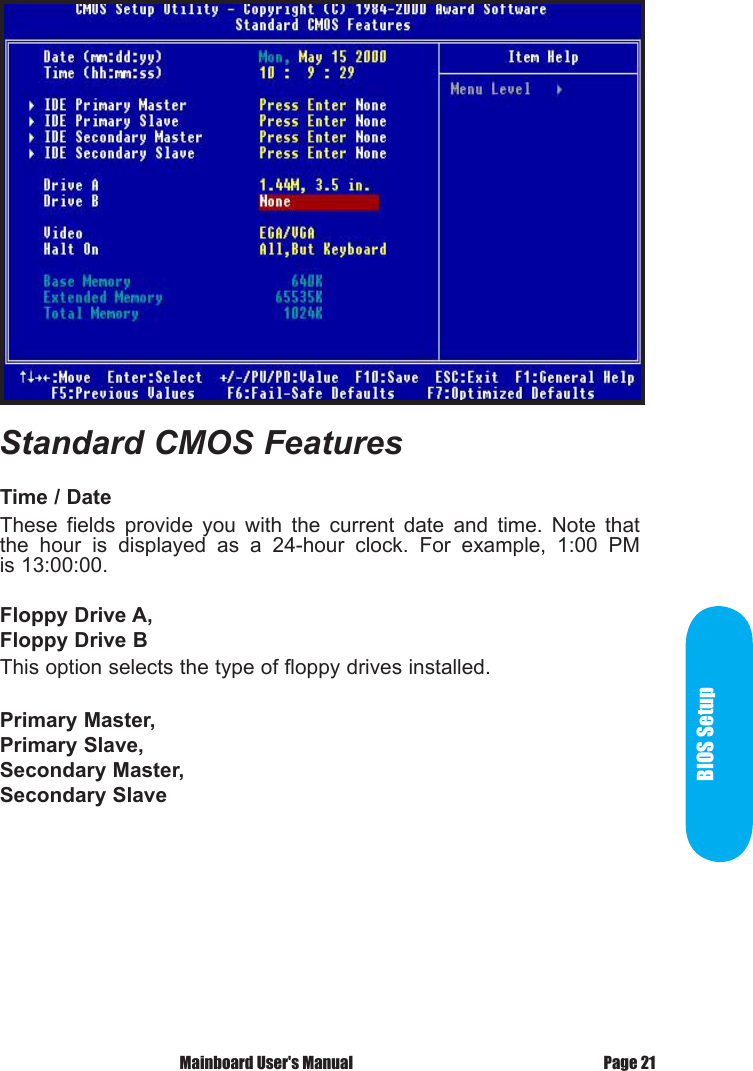 BIOS SetupPage 21 Mainboard User's ManualTime / DateThese  fields  provide  you  with  the  current  date  and  time.  Note  that the  hour  is  displayed  as  a  24-hour  clock.  For  example,  1:00  PM is 13:00:00.Floppy Drive A,Floppy Drive BThis option selects the type of floppy drives installed. Primary Master,Primary Slave,Secondary Master,Secondary SlaveStandard CMOS Features 