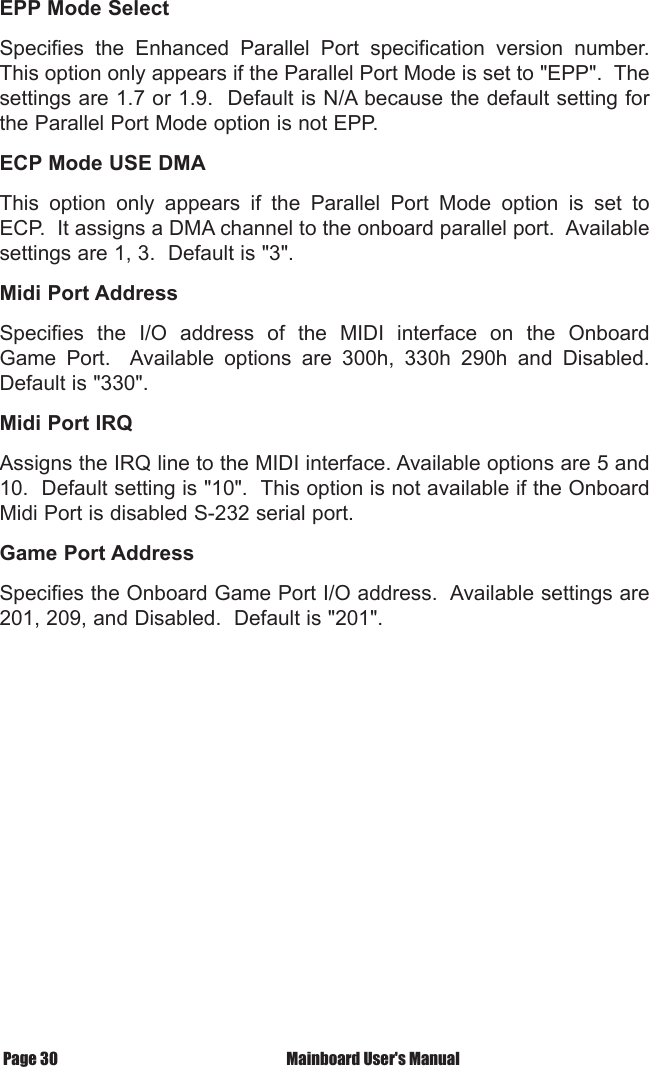  Mainboard User's ManualPage 30EPP Mode SelectSpecifies  the  Enhanced  Parallel  Port  specification  version  number. This option only appears if the Parallel Port Mode is set to "EPP".  The settings are 1.7 or 1.9.  Default is N/A because the default setting for the Parallel Port Mode option is not EPP.ECP Mode USE DMAThis  option  only  appears  if  the  Parallel  Port  Mode  option  is  set  to ECP.  It assigns a DMA channel to the onboard parallel port.  Available settings are 1, 3.  Default is "3".Midi Port AddressSpecifies  the  I/O  address  of  the  MIDI  interface  on  the  Onboard Game  Port.    Available  options  are  300h,  330h  290h  and  Disabled. Default is "330".Midi Port IRQAssigns the IRQ line to the MIDI interface. Available options are 5 and 10.  Default setting is "10".  This option is not available if the Onboard Midi Port is disabled S-232 serial port.Game Port AddressSpecifies the Onboard Game Port I/O address.  Available settings are 201, 209, and Disabled.  Default is "201".