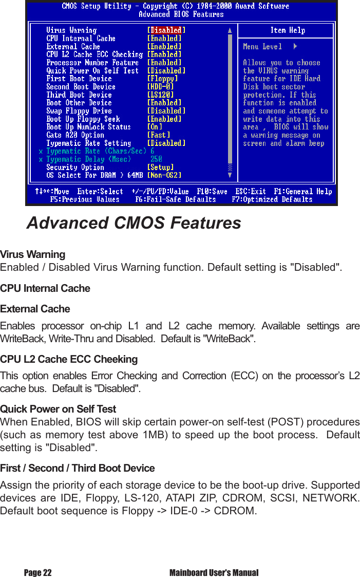 Advanced CMOS FeaturesVirus WarningEnabled / Disabled Virus Warning function. Default setting is "Disabled". CPU Internal CacheExternal CacheEnables  processor  on-chip  L1  and  L2  cache  memory.  Available  settings  are WriteBack, Write-Thru and Disabled.  Default is "WriteBack".CPU L2 Cache ECC CheekingThis  option  enables  Error  Checking  and  Correction  (ECC)  on  the  processor&rsquo;s  L2 cache bus.  Default is "Disabled".Quick Power on Self TestWhen Enabled, BIOS will skip certain power-on self-test (POST) procedures (such as memory test above 1MB) to speed up the boot process.  Default setting is "Disabled".First / Second / Third Boot DeviceAssign the priority of each storage device to be the boot-up drive. Supported devices  are  IDE,  Floppy, LS-120, ATAPI  ZIP,  CDROM,  SCSI,  NETWORK. Default boot sequence is Floppy -> IDE-0 -> CDROM. Mainboard User's ManualPage 22