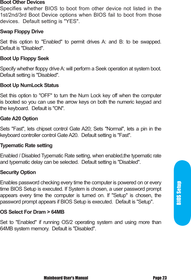  Mainboard User's Manual Page 23BIOS SetupBoot Other DevicesSpecifies  whether  BIOS to  boot  from  other  device  not  listed  in  the 1st/2nd/3rd Boot Device options when BIOS fail to boot from those devices.  Default setting is "YES". Swap Floppy Drive Set  this  option  to  "Enabled"  to  permit  drives  A:  and  B:  to  be  swapped. Default is "Disabled".Boot Up Floppy SeekSpecify whether floppy drive A: will perform a Seek operation at system boot. Default setting is "Disabled".Boot Up NumLock StatusSet this option to "OFF" to turn the Num Lock key off when the computer is booted so you can use the arrow keys on both the numeric keypad and the keyboard.  Default is "ON".Gate A20 OptionSets "Fast", lets chipset control Gate A20; Sets "Normal", lets a pin in the keyboard controller control Gate A20.  Default setting is "Fast".Typematic Rate settingEnabled / Disabled Typematic Rate setting, when enabled,the typematic rate and typematic delay can be selected.  Default setting is "Disabled".Security OptionEnables password checking every time the computer is powered on or every time BIOS Setup is executed. If System is chosen, a user password prompt appears  every  time  the  computer  is  turned  on.  If  "Setup"  is  chosen,  the password prompt appears if BIOS Setup is executed.  Default is "Setup".OS Select For Dram > 64MBSet  to  "Enabled"  if  running  OS/2  operating  system  and  using  more  than 64MB system memory.  Default is "Disabled".