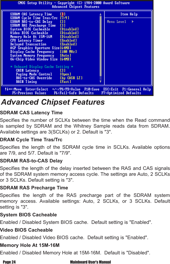 Page 24  Mainboard User's ManualSDRAM CAS Latency TimeSpecifies the  number  of SCLKs between  the time when the  Read command is  sampled  by  SDRAM  and  the  Whitney  Sample  reads  data  from  SDRAM. Available settings are 3(SCLKs) or 2. Default is "3".DRAM Cycle Time Tras/TrcSpecifies  the  length  of  the  SDRAM  cycle  time  in  SCLKs.  Available  options are 7/9, and 5/7. Default is "7/9".SDRAM RAS-to-CAS Delay Specifies the length of the delay inserted between the RAS and CAS signals of the SDRAM system memory access cycle. The settings are Auto, 2 SCLKs or 3 SCLKs. Default setting is "3".SDRAM RAS Precharge TimeSpecifies  the  length  of  the  RAS  precharge  part  of  the  SDRAM  system memory  access.  Available  settings:  Auto,  2  SCLKs,  or  3  SCLKs.  Default setting is "3".System BIOS CacheableEnabled / Disabled System BIOS cache.  Default setting is "Enabled".Video BIOS CacheableEnabled / Disabled Video BIOS cache.  Default setting is "Enabled".Memory Hole At 15M-16MEnabled / Disabled Memory Hole at 15M-16M.  Default is "Disabled".Advanced Chipset Features