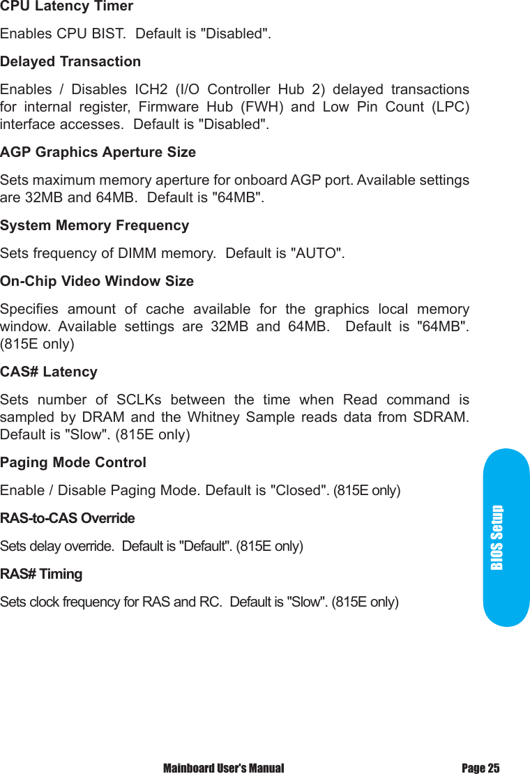  Mainboard User's Manual Page 25BIOS SetupCPU Latency TimerEnables CPU BIST.  Default is "Disabled".Delayed TransactionEnables  /  Disables  ICH2  (I/O  Controller  Hub  2)  delayed  transactions for  internal  register,  Firmware  Hub  (FWH)  and  Low  Pin  Count  (LPC) interface accesses.  Default is "Disabled".AGP Graphics Aperture SizeSets maximum memory aperture for onboard AGP port. Available settings are 32MB and 64MB.  Default is "64MB".System Memory FrequencySets frequency of DIMM memory.  Default is "AUTO".On-Chip Video Window SizeSpecifies  amount  of  cache  available  for  the  graphics  local  memory window.  Available  settings  are  32MB  and  64MB.    Default  is  "64MB". (815E only)CAS# LatencySets  number  of  SCLKs  between  the  time  when  Read  command  is sampled  by  DRAM  and  the  Whitney  Sample  reads  data  from  SDRAM. Default is "Slow". (815E only)Paging Mode ControlEnable / Disable Paging Mode. Default is "Closed". (815E only)RAS-to-CAS OverrideSets delay override.  Default is "Default". (815E only)RAS# TimingSets clock frequency for RAS and RC.  Default is "Slow". (815E only)