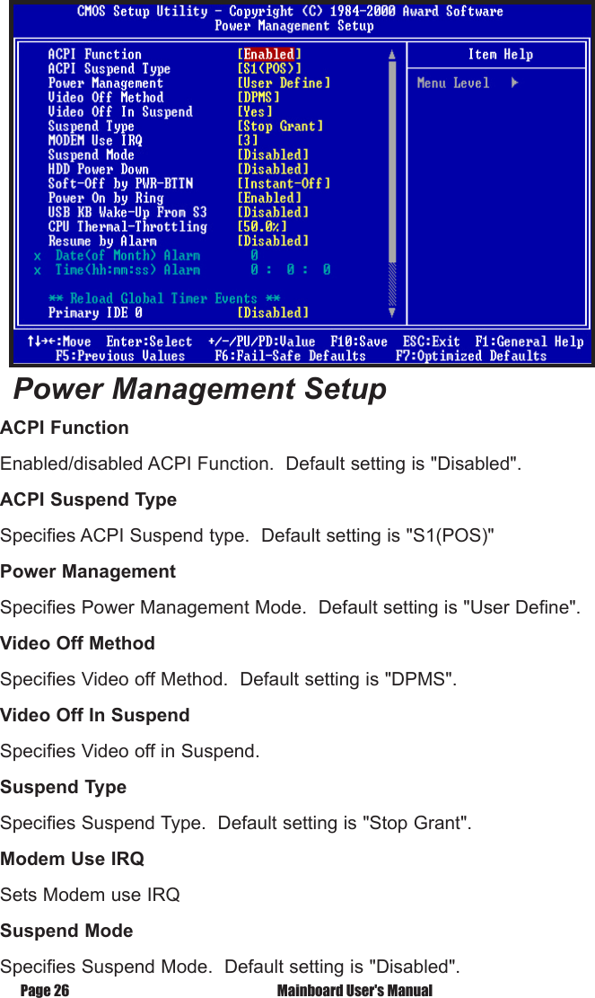 Page 26  Mainboard User's ManualPower Management SetupACPI FunctionEnabled/disabled ACPI Function.  Default setting is "Disabled".ACPI Suspend TypeSpecifies ACPI Suspend type.  Default setting is "S1(POS)"Power ManagementSpecifies Power Management Mode.  Default setting is "User Define".Video Off MethodSpecifies Video off Method.  Default setting is "DPMS".Video Off In SuspendSpecifies Video off in Suspend.Suspend TypeSpecifies Suspend Type.  Default setting is "Stop Grant".Modem Use IRQSets Modem use IRQSuspend ModeSpecifies Suspend Mode.  Default setting is "Disabled".