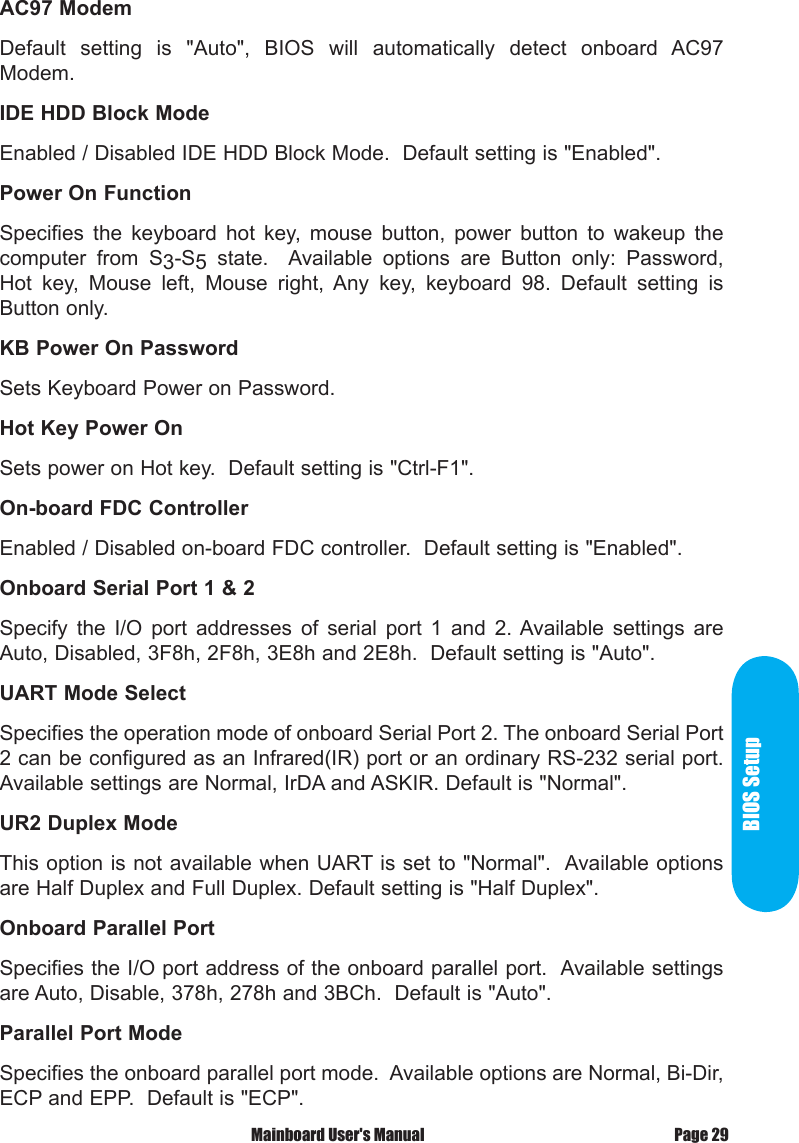 BIOS SetupPage 29 Mainboard User's ManualAC97 ModemDefault  setting  is  "Auto",  BIOS  will  automatically  detect  onboard  AC97 Modem.IDE HDD Block ModeEnabled / Disabled IDE HDD Block Mode.  Default setting is "Enabled".Power On FunctionSpecifies  the  keyboard  hot  key,  mouse  button,  power  button  to  wakeup  the computer  from  S3-S5  state.    Available  options  are  Button  only:  Password, Hot  key,  Mouse  left,  Mouse  right,  Any  key,  keyboard  98.  Default  setting  is Button only.KB Power On PasswordSets Keyboard Power on Password.Hot Key Power OnSets power on Hot key.  Default setting is "Ctrl-F1".On-board FDC ControllerEnabled / Disabled on-board FDC controller.  Default setting is "Enabled".Onboard Serial Port 1 &amp; 2Specify  the  I/O  port  addresses  of  serial  port  1  and  2. Available  settings  are Auto, Disabled, 3F8h, 2F8h, 3E8h and 2E8h.  Default setting is "Auto".UART Mode SelectSpecifies the operation mode of onboard Serial Port 2. The onboard Serial Port 2 can be configured as an Infrared(IR) port or an ordinary RS-232 serial port. Available settings are Normal, IrDA and ASKIR. Default is "Normal".UR2 Duplex ModeThis option is not available when UART is set to "Normal".  Available options are Half Duplex and Full Duplex. Default setting is "Half Duplex".Onboard Parallel PortSpecifies the I/O port address of the onboard parallel port.  Available settings are Auto, Disable, 378h, 278h and 3BCh.  Default is "Auto".Parallel Port ModeSpecifies the onboard parallel port mode.  Available options are Normal, Bi-Dir, ECP and EPP.  Default is "ECP".