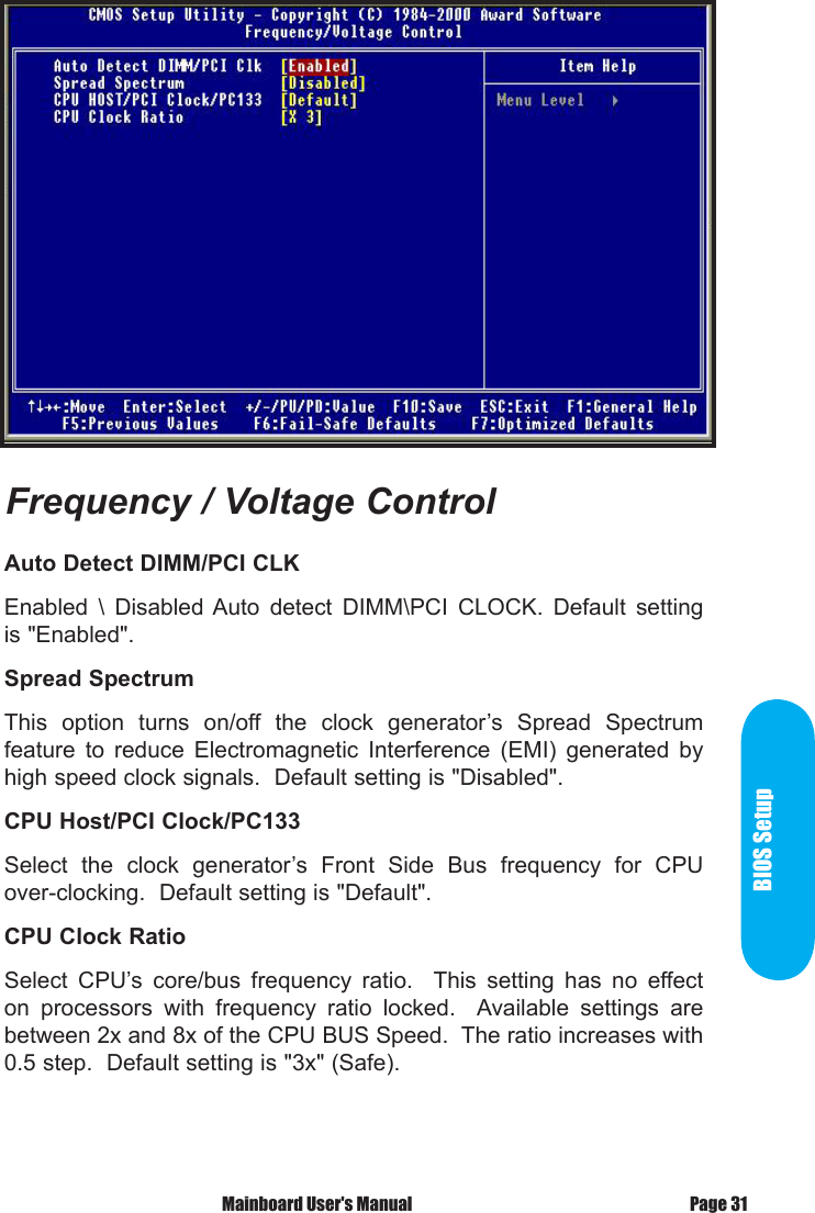 BIOS SetupPage 31 Mainboard User's ManualAuto Detect DIMM/PCI CLK Enabled  \  Disabled Auto  detect  DIMM\PCI  CLOCK.  Default  setting is "Enabled". Spread SpectrumThis  option  turns  on/off  the  clock  generator&rsquo;s  Spread  Spectrum feature  to  reduce  Electromagnetic  Interference  (EMI)  generated  by high speed clock signals.  Default setting is "Disabled".CPU Host/PCI Clock/PC133Select  the  clock  generator&rsquo;s  Front  Side  Bus  frequency  for  CPU over-clocking.  Default setting is "Default".CPU Clock RatioSelect  CPU&rsquo;s  core/bus  frequency  ratio.    This  setting  has  no  effect on  processors  with  frequency  ratio  locked.    Available  settings  are between 2x and 8x of the CPU BUS Speed.  The ratio increases with 0.5 step.  Default setting is "3x" (Safe).Frequency / Voltage Control
