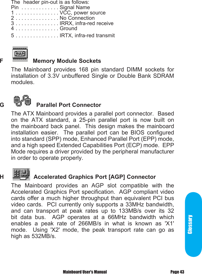 GlossaryThe  header pin-out is as follows:Pin  . . . . . . . . . . . . . Signal Name1 . . . . . . . . . . . . . . . VCC, power source2 . . . . . . . . . . . . . . . No Connection3 . . . . . . . . . . . . . . . IRRX, infra-red receive4 . . . . . . . . . . . . . . . Ground5 . . . . . . . . . . . . . . . IRTX, infra-red transmitF          Memory Module Sockets The  Mainboard  provides  168  pin  standard  DIMM  sockets  for installation of 3.3V unbuffered Single or Double Bank SDRAM modules.G            Parallel Port ConnectorThe ATX Mainboard provides a parallel port connector.  Based on  the  ATX  standard,  a  25-pin  parallel  port  is  now  built  on the mainboard back panel.  This design makes the mainboard installation  easier.    The  parallel  port  can  be  BIOS  configured into standard (SPP) mode, Enhanced Parallel Port (EPP) mode, and a high speed Extended Capabilities Port (ECP) mode.  EPP Mode requires a driver provided by the peripheral manufacturer in order to operate properly. H        Accelerated Graphics Port [AGP] ConnectorThe  Mainboard  provides  an  AGP  slot  compatible  with  the Accelerated Graphics Port specification.  AGP compliant video cards offer a much higher throughput than equivalent PCI bus video cards.  PCI currently only supports a 33MHz bandwidth, and  can  transport  at  peak  rates  up  to  133MB/s  over  its  32 bit  data  bus.    AGP  operates  at  a  66MHz  bandwidth  which enables  a  peak  rate  of  266MB/s  in  what  is  known  as  'X1' mode.    Using  'X2'  mode,  the  peak  transport  rate  can  go  as high as 532MB/s.Page 43 Mainboard User's Manual