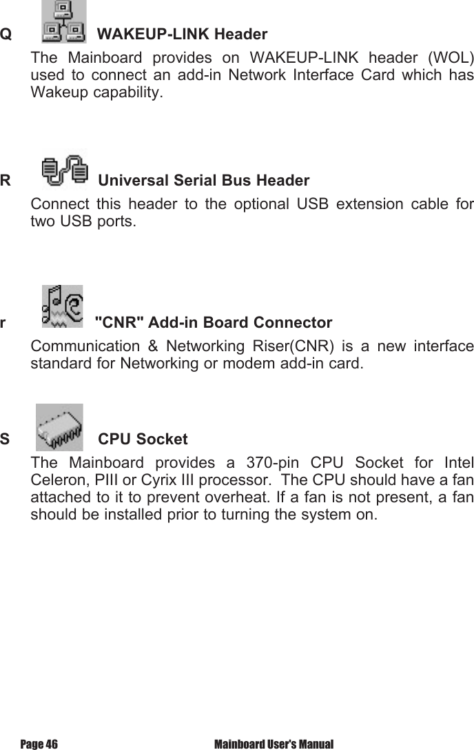 Q        WAKEUP-LINK HeaderThe  Mainboard  provides  on  WAKEUP-LINK  header  (WOL) used  to  connect  an  add-in  Network  Interface  Card  which  has Wakeup capability.R                  Universal Serial Bus HeaderConnect  this  header  to  the  optional  USB  extension  cable  for two USB ports.r              "CNR" Add-in Board ConnectorCommunication  &amp;  Networking  Riser(CNR)  is  a  new  interface standard for Networking or modem add-in card.S      CPU SocketThe  Mainboard  provides  a  370-pin  CPU  Socket  for  Intel Celeron, PIII or Cyrix III processor.  The CPU should have a fan attached to it to prevent overheat. If a fan is not present, a fan should be installed prior to turning the system on. Mainboard User's ManualPage 46