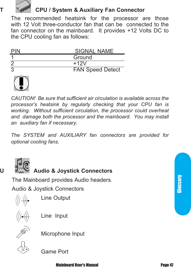 GlossaryT            CPU / System &amp; Auxiliary Fan ConnectorThe  recommended  heatsink  for  the  processor  are  those             with 12 Volt three-conductor fan that can be  connected to the fan connector  on the  mainboard.   It provides  +12 Volts  DC  to the CPU cooling fan as follows:PIN       SIGNAL NAME       1        Ground2        +12V3        FAN Speed DetectCAUTION!  Be sure that sufficient air circulation is available across the processor&rsquo;s  heatsink  by  regularly  checking  that  your  CPU  fan  is working.  Without sufficient circulation, the processor could  overheat and  damage both the processor and the mainboard.  You may install an  auxiliary fan if necessary.The  SYSTEM  and  AUXILIARY  fan  connectors  are  provided  for optional cooling fans.U           Audio &amp; Joystick Connectors       The Mainboard provides Audio headers.        Audio &amp; Joystick Connectors                         Line Output                         Line  Input                        Microphone Input                         Game PortPage 47 Mainboard User's Manual