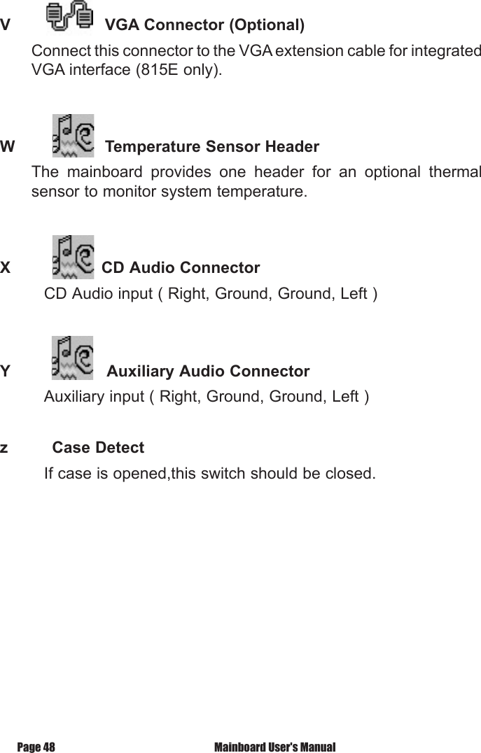 V    VGA Connector (Optional)Connect this connector to the VGA extension cable for integrated VGA interface (815E only).W    Temperature Sensor HeaderThe  mainboard  provides  one  header  for  an  optional  thermal sensor to monitor system temperature.   X            CD Audio Connector         CD Audio input ( Right, Ground, Ground, Left )Y          Auxiliary Audio Connector         Auxiliary input ( Right, Ground, Ground, Left )z         Case Detect         If case is opened,this switch should be closed. Mainboard User's ManualPage 48