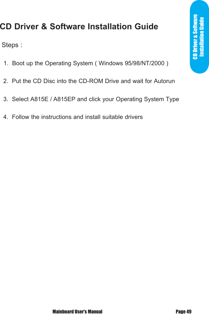  Mainboard User's Manual Page 49CD Driver &amp; Software Installation Guide Steps :   1.  Boot up the Operating System ( Windows 95/98/NT/2000 )  2.  Put the CD Disc into the CD-ROM Drive and wait for Autorun  3.  Select A815E / A815EP and click your Operating System Type  4.  Follow the instructions and install suitable driversCD Driver &amp; Software Installation Guide