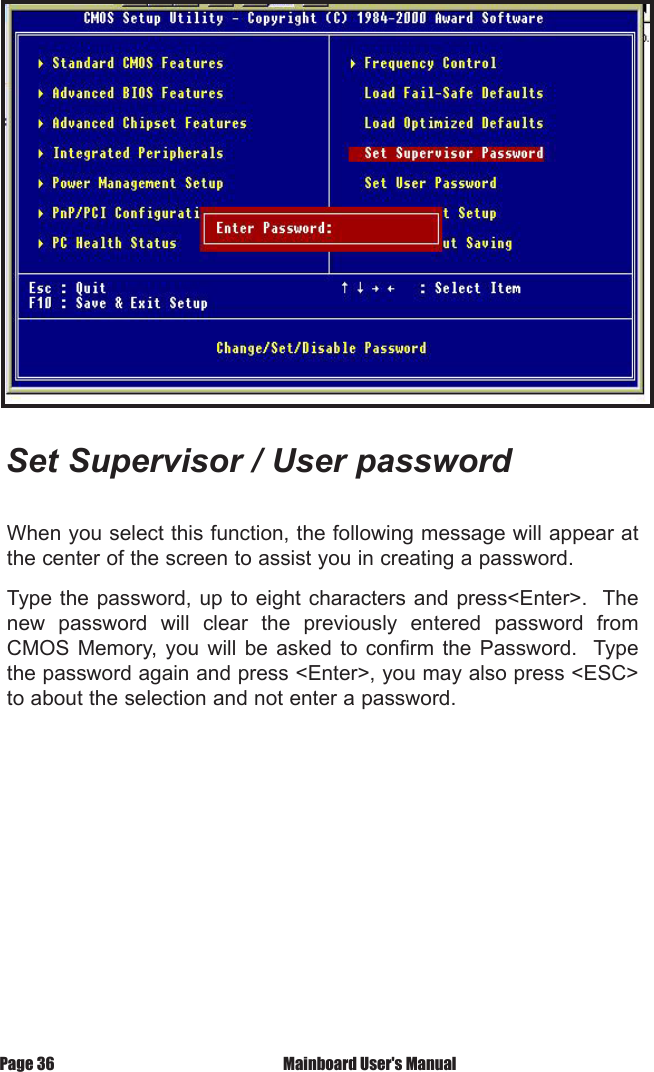 Set Supervisor / User passwordWhen you select this function, the following message will appear at the center of the screen to assist you in creating a password.Type the password, up  to eight characters and press<Enter>.  The new  password  will  clear  the  previously  entered  password  from CMOS  Memory,  you  will  be  asked  to  confirm  the  Password.    Type the password again and press <Enter>, you may also press <ESC> to about the selection and not enter a password. Mainboard User's ManualPage 36