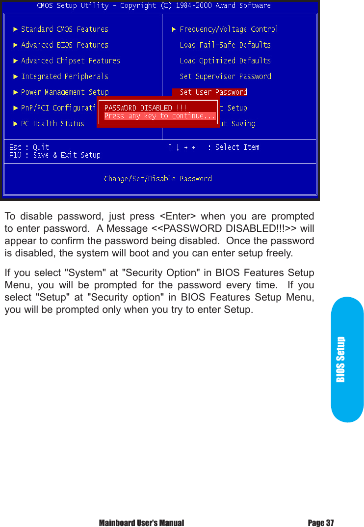 To  disable  password,  just  press  <Enter>  when  you  are  prompted to enter password.  A Message <<PASSWORD DISABLED!!!>> will appear to confirm the password being disabled.  Once the password is disabled, the system will boot and you can enter setup freely.If you select "System" at "Security Option" in BIOS Features Setup Menu,  you  will  be  prompted  for  the  password  every  time.    If  you select  "Setup"  at  "Security  option"  in  BIOS  Features  Setup  Menu, you will be prompted only when you try to enter Setup.BIOS SetupPage 37 Mainboard User's Manual