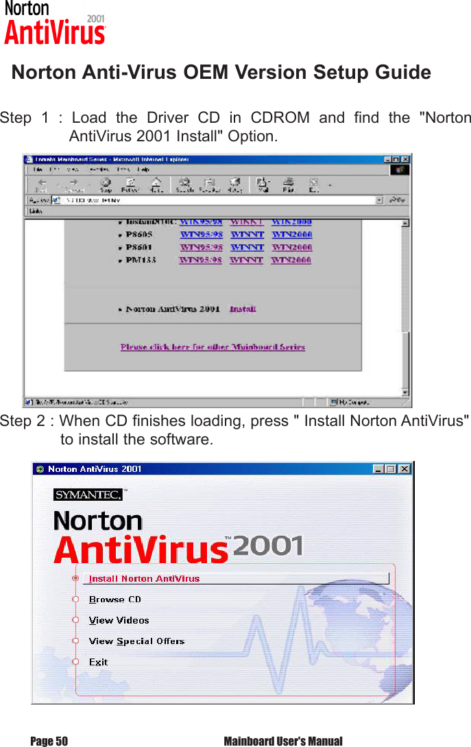    Norton Anti-Virus OEM Version Setup GuideStep  1  :  Load  the  Driver  CD  in  CDROM  and  find  the  "Norton       AntiVirus 2001 Install" Option.Step 2 : When CD finishes loading, press " Install Norton AntiVirus"    to install the software. Mainboard User's ManualPage 50