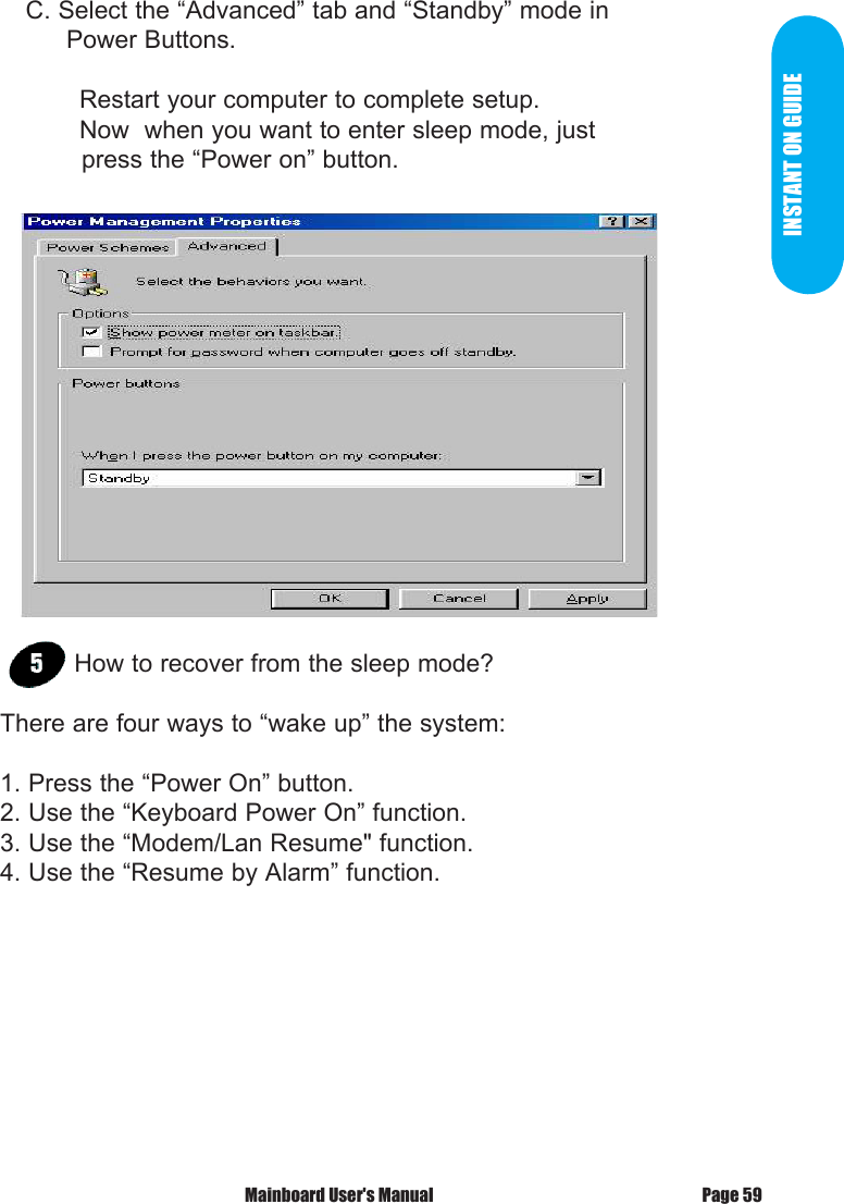 INSTANT ON GUIDE    C. Select the &ldquo;Advanced&rdquo; tab and &ldquo;Standby&rdquo; mode in          Power Buttons.  Restart your computer to complete setup.  Now  when you want to enter sleep mode, just             press the &ldquo;Power on&rdquo; button.How to recover from the sleep mode?There are four ways to &ldquo;wake up&rdquo; the system:1. Press the &ldquo;Power On&rdquo; button.2. Use the &ldquo;Keyboard Power On&rdquo; function.3. Use the &ldquo;Modem/Lan Resume" function.4. Use the &ldquo;Resume by Alarm&rdquo; function.Page 59 Mainboard User's Manual