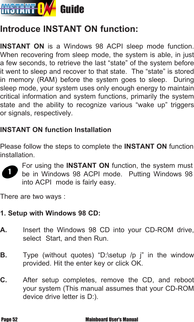                                    GuideIntroduce INSTANT ON function:INSTANT  ON  is  a  Windows  98  ACPI  sleep  mode  function. When recovering from sleep mode, the system is able, in just a few seconds, to retrieve the last &ldquo;state&rdquo; of the system before it went to sleep and recover to that state.  The &ldquo;state&rdquo; is stored in  memory  (RAM)  before  the  system  goes  to  sleep.    During sleep mode, your system uses only enough energy to maintain       critical information and system functions, primarily the system state  and  the  ability  to  recognize  various  &ldquo;wake  up&rdquo;  triggers or signals, respectively. INSTANT ON function InstallationPlease follow the steps to complete the INSTANT ON function installation.  There are two ways :1. Setup with Windows 98 CD:A.   Insert  the  Windows  98  CD  into  your  CD-ROM  drive,   select  Start, and then Run.B.   Type  (without  quotes)  &ldquo;D:\setup  /p  j&rdquo;  in  the  window   provided. Hit the enter key or click OK.C.   After  setup  completes,  remove  the  CD,  and  reboot   your system (This manual assumes that your CD-ROM   device drive letter is D:).For using the INSTANT ON function, the system must be  in  Windows  98  ACPI  mode.    Putting  Windows  98 into ACPI  mode is fairly easy. Mainboard User's ManualPage 52