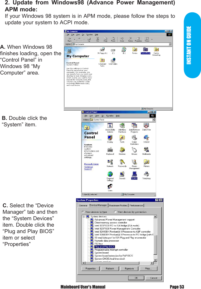 INSTANT ON GUIDEA. When Windows 98 finishes loading, open the &ldquo;Control Panel&rdquo; inWindows 98 &ldquo;My Computer&rdquo; area.B. Double click the &ldquo;System&rdquo; item.C. Select the &ldquo;Device Manager&rdquo; tab and then the &ldquo;System Devices&rdquo; item. Double click the &ldquo;Plug and Play BIOS&rdquo; item or select &ldquo;Properties&rdquo;2.  Update  from  Windows98  (Advance  Power  Management) APM mode:If your Windows 98 system is in APM mode, please follow the steps to update your system to ACPI mode.Page 53 Mainboard User's Manual