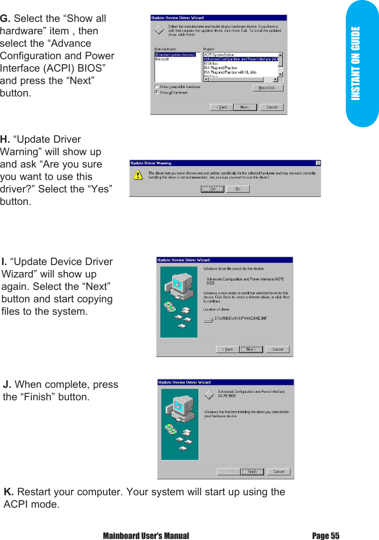 INSTANT ON GUIDEG. Select the &ldquo;Show all hardware&rdquo; item , then select the &ldquo;AdvanceConfiguration and Power Interface (ACPI) BIOS&rdquo; and press the &ldquo;Next&rdquo;button.H. &ldquo;Update Driver Warning&rdquo; will show up and ask &ldquo;Are you sure you want to use this driver?&rdquo; Select the &ldquo;Yes&rdquo; button.I. &ldquo;Update Device Driver Wizard&rdquo; will show up again. Select the &ldquo;Next&rdquo;button and start copying files to the system.J. When complete, press the &ldquo;Finish&rdquo; button.K. Restart your computer. Your system will start up using the ACPI mode.Page 55 Mainboard User's Manual