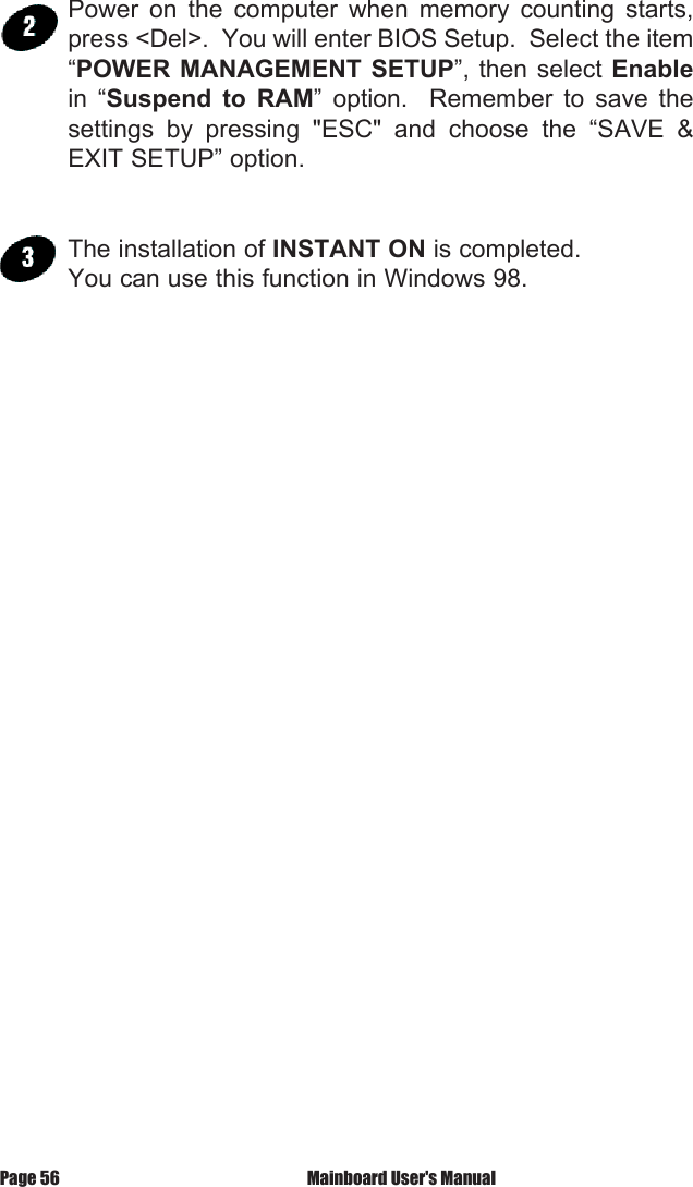Power  on  the  computer  when  memory  counting  starts, press <Del>.  You will enter BIOS Setup.  Select the item &ldquo;POWER MANAGEMENT  SETUP&rdquo;, then select Enable in  &ldquo;Suspend  to  RAM&rdquo;  option.    Remember  to  save  the settings  by  pressing  "ESC"  and  choose  the  &ldquo;SAVE  &amp; EXIT SETUP&rdquo; option. The installation of INSTANT ON is completed.You can use this function in Windows 98. Mainboard User's ManualPage 56