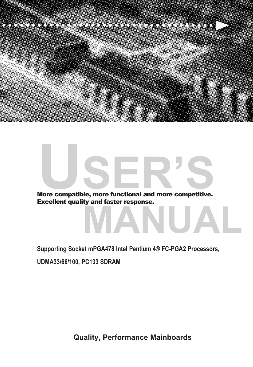 USER&rsquo;S     MANUALMore compatible, more functional and more competitive. Excellent quality and faster response.Supporting Socket mPGA478 Intel Pentium 4&reg; FC-PGA2 Processors, UDMA33/66/100, PC133 SDRAM Quality, Performance Mainboards