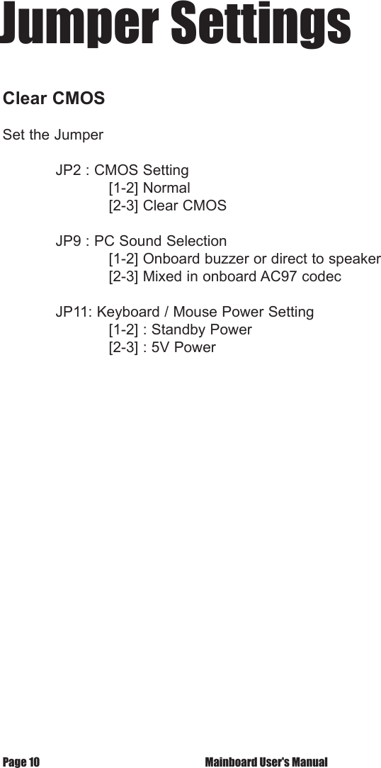 Page 10  Mainboard User's ManualJumper SettingsClear CMOS                Set the Jumper   JP2 : CMOS Setting    [1-2] Normal    [2-3] Clear CMOS   JP9 : PC Sound Selection    [1-2] Onboard buzzer or direct to speaker    [2-3] Mixed in onboard AC97 codec  JP11: Keyboard / Mouse Power Setting    [1-2] : Standby Power    [2-3] : 5V Power