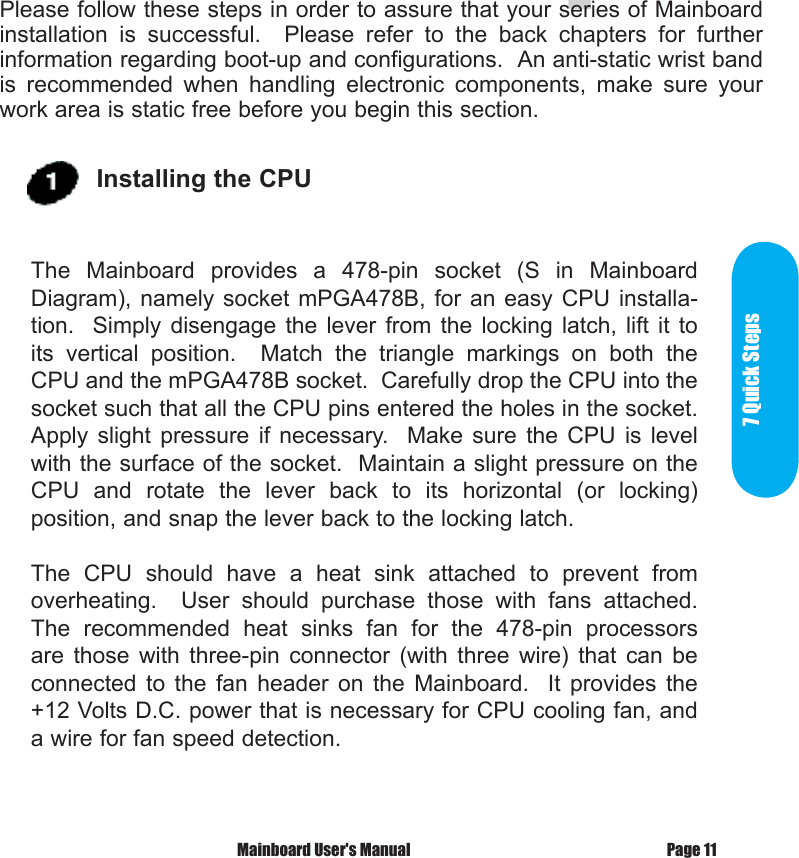  7 Quick      StepsPlease follow these steps in order to assure that your series of Mainboard installation  is  successful.    Please  refer  to  the  back  chapters  for  further information regarding boot-up and configurations.  An anti-static wrist band is  recommended  when  handling  electronic  components,  make  sure  your work area is static free before you begin this section.Page 11 Mainboard User's ManualThe  Mainboard  provides  a  478-pin  socket  (S  in  Mainboard Diagram), namely  socket mPGA478B, for an easy CPU installa-tion.    Simply disengage the  lever  from  the  locking  latch,  lift  it to its  vertical  position.    Match  the  triangle  markings  on  both  the CPU and the mPGA478B socket.  Carefully drop the CPU into the socket such that all the CPU pins entered the holes in the socket.  Apply  slight  pressure  if  necessary.    Make  sure  the  CPU  is  level with the surface of the socket.  Maintain a slight pressure on the CPU  and  rotate  the  lever  back  to  its  horizontal  (or  locking) position, and snap the lever back to the locking latch.The  CPU  should  have  a  heat  sink  attached  to  prevent  from overheating.    User  should  purchase  those  with  fans  attached.  The  recommended  heat  sinks  fan  for  the  478-pin  processors are  those  with  three-pin  connector  (with  three  wire)  that  can  be connected  to  the  fan  header  on  the  Mainboard.    It  provides  the +12 Volts D.C. power that is necessary for CPU cooling fan, and a wire for fan speed detection.Installing the CPU 7 Quick Steps