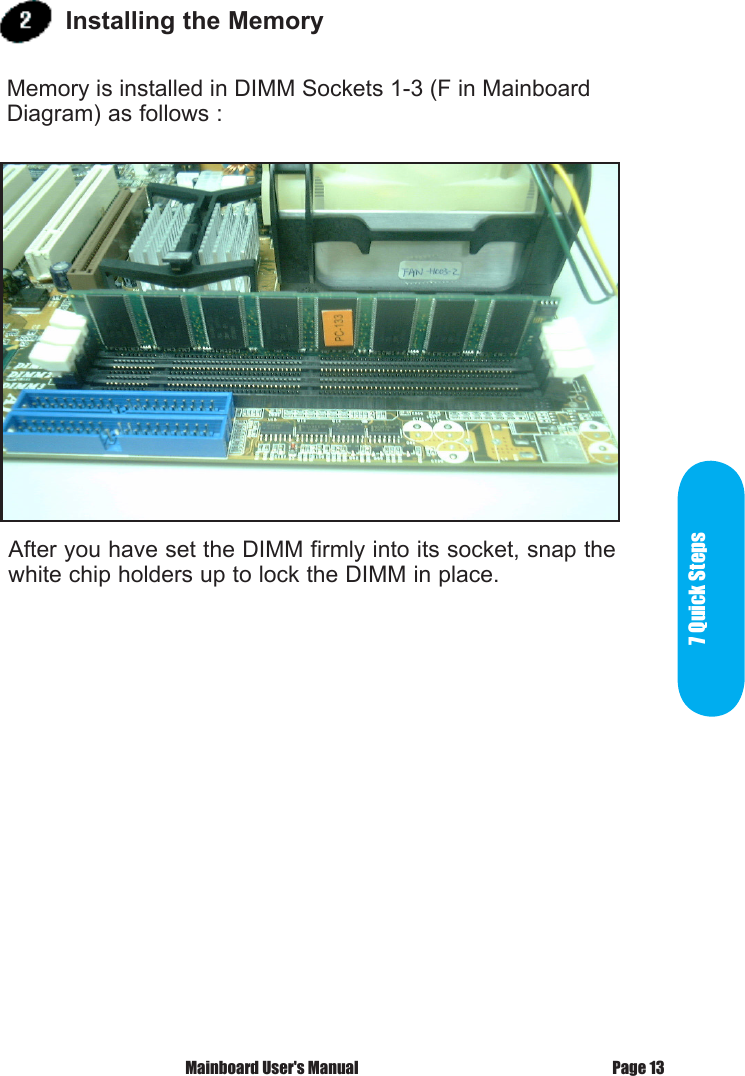 7 Quick StepsPage 13 Mainboard User's ManualAfter you have set the DIMM firmly into its socket, snap the white chip holders up to lock the DIMM in place. Installing the Memory Memory is installed in DIMM Sockets 1-3 (F in Mainboard Diagram) as follows :