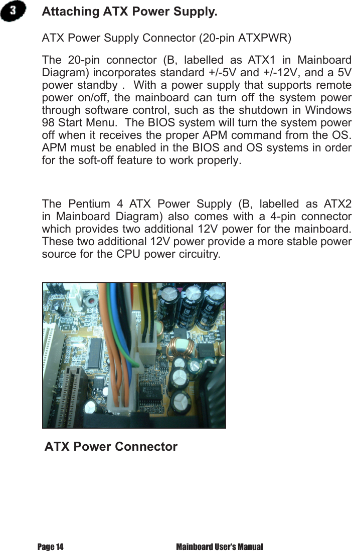  Mainboard User's ManualPage 14ATX Power Supply Connector (20-pin ATXPWR)The  20-pin  connector  (B,  labelled  as  ATX1  in  Mainboard Diagram) incorporates standard +/-5V and +/-12V, and a 5V power standby .  With a power supply that supports remote power  on/off,  the  mainboard can turn off  the  system  power through software control, such as the shutdown in Windows 98 Start Menu.  The BIOS system will turn the system power off when it receives the proper APM command from the OS.  APM must be enabled in the BIOS and OS systems in order for the soft-off feature to work properly.The  Pentium  4  ATX  Power  Supply  (B,  labelled  as  ATX2 in  Mainboard  Diagram)  also  comes  with  a  4-pin  connector which provides two additional 12V power for the mainboard.  These two additional 12V power provide a more stable power source for the CPU power circuitry.ATX Power ConnectorAttaching ATX Power Supply.