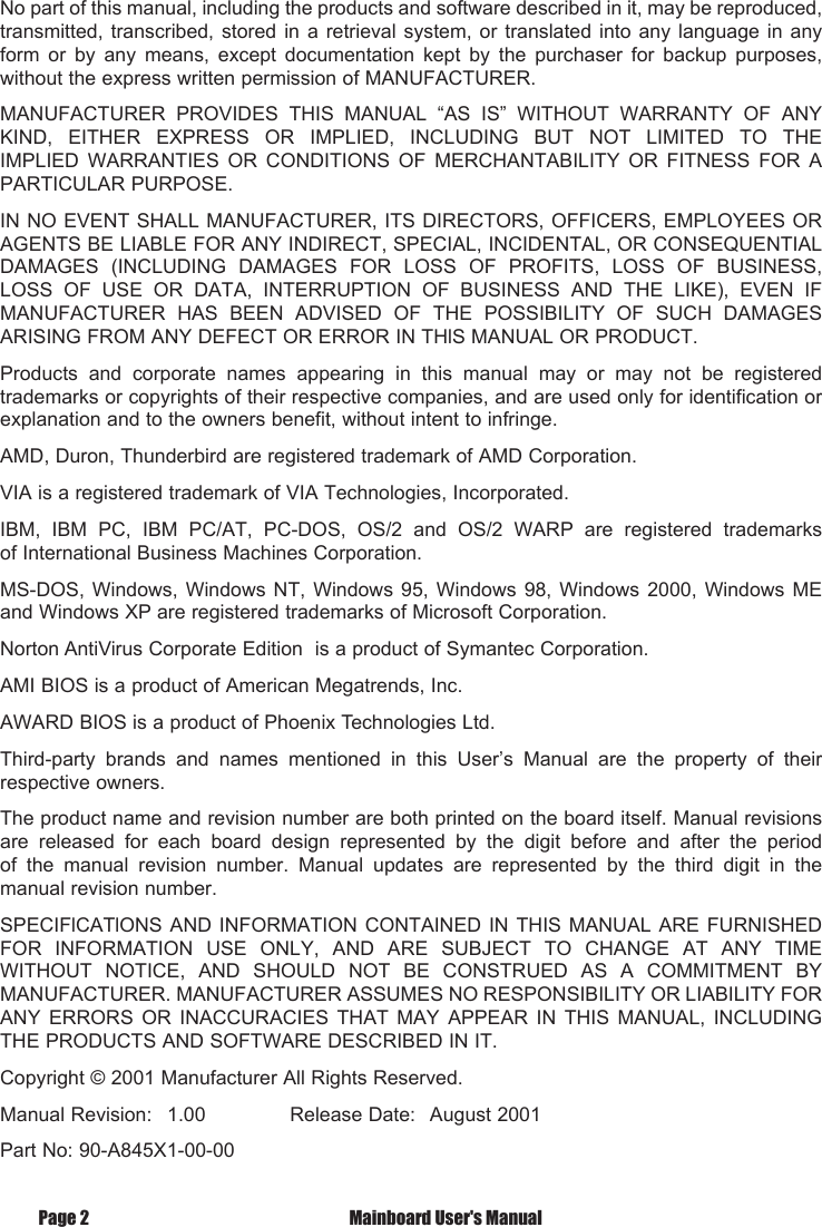 No part of this manual, including the products and software described in it, may be reproduced, transmitted, transcribed, stored in a retrieval system, or translated into any language  in  any form  or  by  any  means,  except  documentation  kept  by  the  purchaser  for  backup  purposes, without the express written permission of MANUFACTURER.MANUFACTURER  PROVIDES  THIS  MANUAL  &ldquo;AS  IS&rdquo;  WITHOUT  WARRANTY  OF  ANY KIND,  EITHER  EXPRESS  OR  IMPLIED,  INCLUDING  BUT  NOT  LIMITED  TO  THE IMPLIED  WARRANTIES  OR  CONDITIONS  OF  MERCHANTABILITY  OR  FITNESS  FOR  A PARTICULAR PURPOSE.IN NO EVENT SHALL MANUFACTURER, ITS DIRECTORS, OFFICERS, EMPLOYEES OR AGENTS BE LIABLE FOR ANY INDIRECT, SPECIAL, INCIDENTAL, OR CONSEQUENTIAL DAMAGES  (INCLUDING  DAMAGES  FOR  LOSS  OF  PROFITS,  LOSS  OF  BUSINESS, LOSS  OF  USE  OR  DATA,  INTERRUPTION  OF  BUSINESS  AND  THE  LIKE),  EVEN  IF MANUFACTURER  HAS  BEEN  ADVISED  OF  THE  POSSIBILITY  OF  SUCH  DAMAGES ARISING FROM ANY DEFECT OR ERROR IN THlS MANUAL OR PRODUCT.Products  and  corporate  names  appearing  in  this  manual  may  or  may  not  be  registered trademarks or copyrights of their respective companies, and are used only for identification or explanation and to the owners benefit, without intent to infringe.AMD, Duron, Thunderbird are registered trademark of AMD Corporation.VIA is a registered trademark of VIA Technologies, Incorporated.IBM,  IBM  PC,  IBM  PC/AT,  PC-DOS,  OS/2  and  OS/2  WARP  are  registered  trademarks of International Business Machines Corporation.MS-DOS,  Windows,  Windows  NT,  Windows  95, Windows 98, Windows  2000,  Windows  ME and Windows XP are registered trademarks of Microsoft Corporation.Norton AntiVirus Corporate Edition  is a product of Symantec Corporation.AMI BIOS is a product of American Megatrends, Inc.AWARD BIOS is a product of Phoenix Technologies Ltd.Third-party  brands  and  names  mentioned  in  this  User&rsquo;s  Manual  are  the  property  of  their respective owners.The product name and revision number are both printed on the board itself. Manual revisions are  released  for  each  board  design  represented  by  the  digit  before  and  after  the  period of  the  manual  revision  number.  Manual  updates  are  represented  by  the  third  digit  in  the manual revision number.SPECIFlCATlONS AND INFORMATION CONTAINED IN THIS MANUAL ARE FURNISHED FOR  INFORMATION  USE  ONLY,  AND  ARE  SUBJECT  TO  CHANGE  AT  ANY  TIME WITHOUT  NOTICE,  AND  SHOULD  NOT  BE  CONSTRUED  AS  A  COMMITMENT  BY MANUFACTURER. MANUFACTURER ASSUMES NO RESPONSIBILITY OR LIABILITY FOR ANY  ERRORS  OR  INACCURACIES  THAT  MAY  APPEAR  IN  THIS  MANUAL,  INCLUDING THE PRODUCTS AND SOFTWARE DESCRIBED IN IT.Copyright &copy; 2001 Manufacturer All Rights Reserved.Manual Revision:  1.00              Release Date:   August 2001Part No: 90-A845X1-00-00Page 2  Mainboard User's Manual