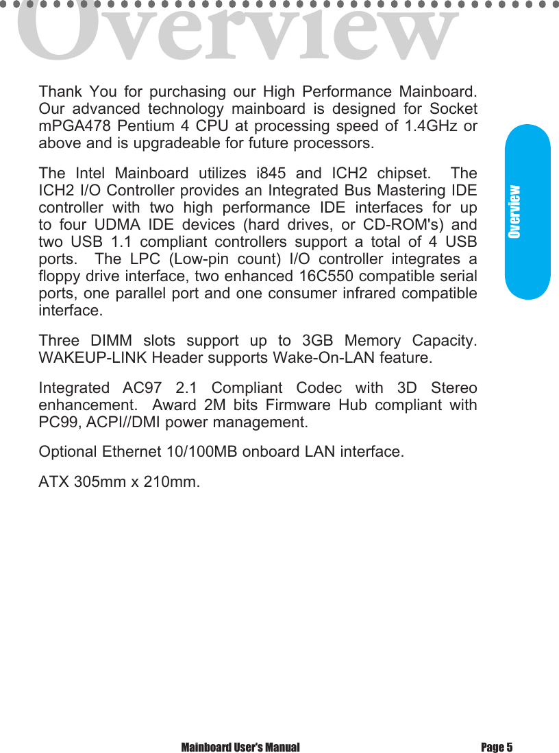 OverviewThank  You  for  purchasing  our  High  Performance  Mainboard. Our  advanced  technology  mainboard  is  designed  for  Socket mPGA478 Pentium 4  CPU at  processing speed  of 1.4GHz or above and is upgradeable for future processors. The  Intel  Mainboard  utilizes  i845  and  ICH2  chipset.    The ICH2 I/O Controller provides an Integrated Bus Mastering IDE controller  with  two  high  performance  IDE  interfaces  for  up to  four  UDMA  IDE  devices  (hard  drives,  or  CD-ROM's)  and two  USB  1.1  compliant  controllers  support  a  total  of  4  USB ports.    The  LPC  (Low-pin  count)  I/O  controller  integrates  a floppy drive interface, two enhanced 16C550 compatible serial ports, one parallel port and one consumer infrared compatible interface.Three  DIMM  slots  support  up  to  3GB  Memory  Capacity.  WAKEUP-LINK Header supports Wake-On-LAN feature. Integrated  AC97  2.1  Compliant  Codec  with  3D  Stereo enhancement.    Award  2M  bits  Firmware  Hub  compliant  with PC99, ACPI//DMI power management. Optional Ethernet 10/100MB onboard LAN interface.ATX 305mm x 210mm. Mainboard User's Manual Page 5Overview