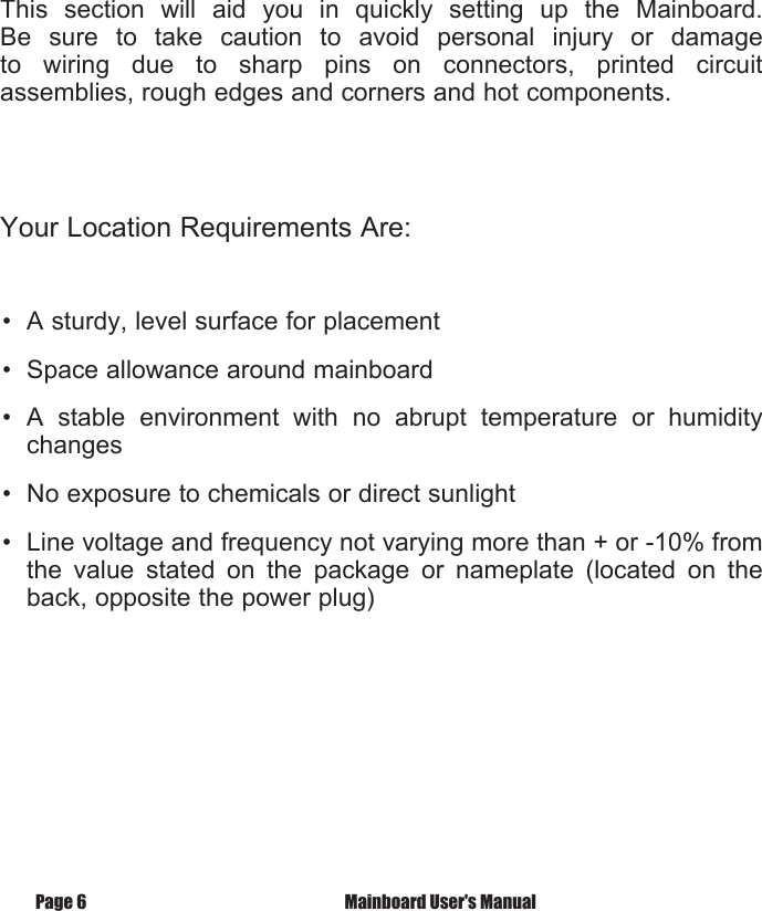 Page 6  Mainboard User's ManualFast StartInstallationThis  section  will  aid  you  in  quickly  setting  up  the  Mainboard. Be  sure  to  take  caution  to  avoid  personal  injury  or  damage to  wiring  due  to  sharp  pins  on  connectors,  printed  circuit assemblies, rough edges and corners and hot components. Your Location Requirements Are:&bull;  A sturdy, level surface for placement&bull;  Space allowance around mainboard&bull;  A  stable  environment  with  no  abrupt  temperature  or  humidity changes&bull;  No exposure to chemicals or direct sunlight&bull;  Line voltage and frequency not varying more than + or -10% from the  value  stated  on  the  package  or  nameplate  (located  on  the back, opposite the power plug)