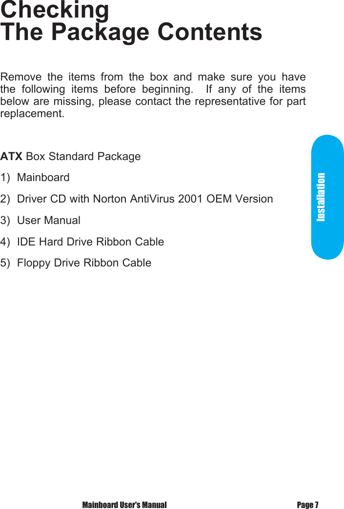 Checking The Package ContentsRemove  the  items  from  the  box  and  make  sure  you  have the  following  items  before  beginning.    If  any  of  the  items below are missing, please contact the representative for part replacement.ATX Box Standard Package1)  Mainboard2)  Driver CD with Norton AntiVirus 2001 OEM Version3)  User Manual4)  IDE Hard Drive Ribbon Cable5)  Floppy Drive Ribbon CableInstallation Mainboard User's Manual Page 7
