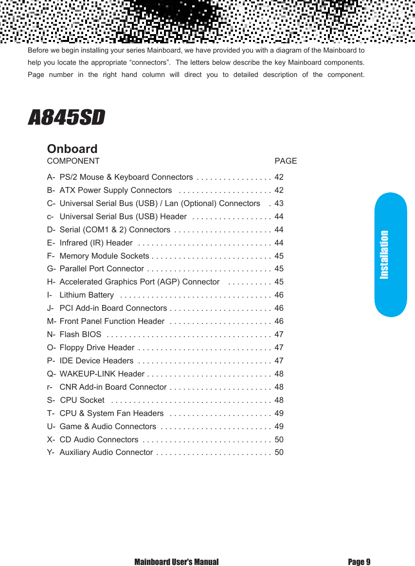 Before we begin installing your series Mainboard, we have provided you with a diagram of the Mainboard to help you locate the appropriate &ldquo;connectors&rdquo;.  The letters below describe the key Mainboard components. Page  number  in  the  right  hand  column  will  direct  you  to  detailed  description  of  the  component.                              A845SD   OnboardCOMPONENT                                                                              PAGEA-  PS/2 Mouse &amp; Keyboard Connectors  . . . . . . . . . . . . . . . . . 42B-  ATX Power Supply Connectors  . . . . . . . . . . . . . . . . . . . . . 42C-  Universal Serial Bus (USB) / Lan (Optional) Connectors   . 43c-   Universal Serial Bus (USB) Header  . . . . . . . . . . . . . . . . . . 44D-  Serial (COM1 &amp; 2) Connectors  . . . . . . . . . . . . . . . . . . . . . . 44E-  Infrared (IR) Header  . . . . . . . . . . . . . . . . . . . . . . . . . . . . . . 44F-  Memory Module Sockets . . . . . . . . . . . . . . . . . . . . . . . . . . . 45G-  Parallel Port Connector . . . . . . . . . . . . . . . . . . . . . . . . . . . . 45H-  Accelerated Graphics Port (AGP) Connector   . . . . . . . . . . 45I-   Lithium Battery  . . . . . . . . . . . . . . . . . . . . . . . . . . . . . . . . . . 46J-   PCI Add-in Board Connectors . . . . . . . . . . . . . . . . . . . . . . . 46M- Front Panel Function Header  . . . . . . . . . . . . . . . . . . . . . . . 46N-  Flash BIOS  . . . . . . . . . . . . . . . . . . . . . . . . . . . . . . . . . . . . . 47O-  Floppy Drive Header  . . . . . . . . . . . . . . . . . . . . . . . . . . . . . . 47P-  IDE Device Headers  . . . . . . . . . . . . . . . . . . . . . . . . . . . . . . 47Q-  WAKEUP-LINK Header . . . . . . . . . . . . . . . . . . . . . . . . . . . . 48r-   CNR Add-in Board Connector . . . . . . . . . . . . . . . . . . . . . . . 48S-  CPU Socket  . . . . . . . . . . . . . . . . . . . . . . . . . . . . . . . . . . . . 48T-  CPU &amp; System Fan Headers  . . . . . . . . . . . . . . . . . . . . . . . 49U-  Game &amp; Audio Connectors  . . . . . . . . . . . . . . . . . . . . . . . . . 49X-  CD Audio Connectors  . . . . . . . . . . . . . . . . . . . . . . . . . . . . . 50Y-  Auxiliary Audio Connector . . . . . . . . . . . . . . . . . . . . . . . . . . 50 Mainboard User's Manual Page 9Installation