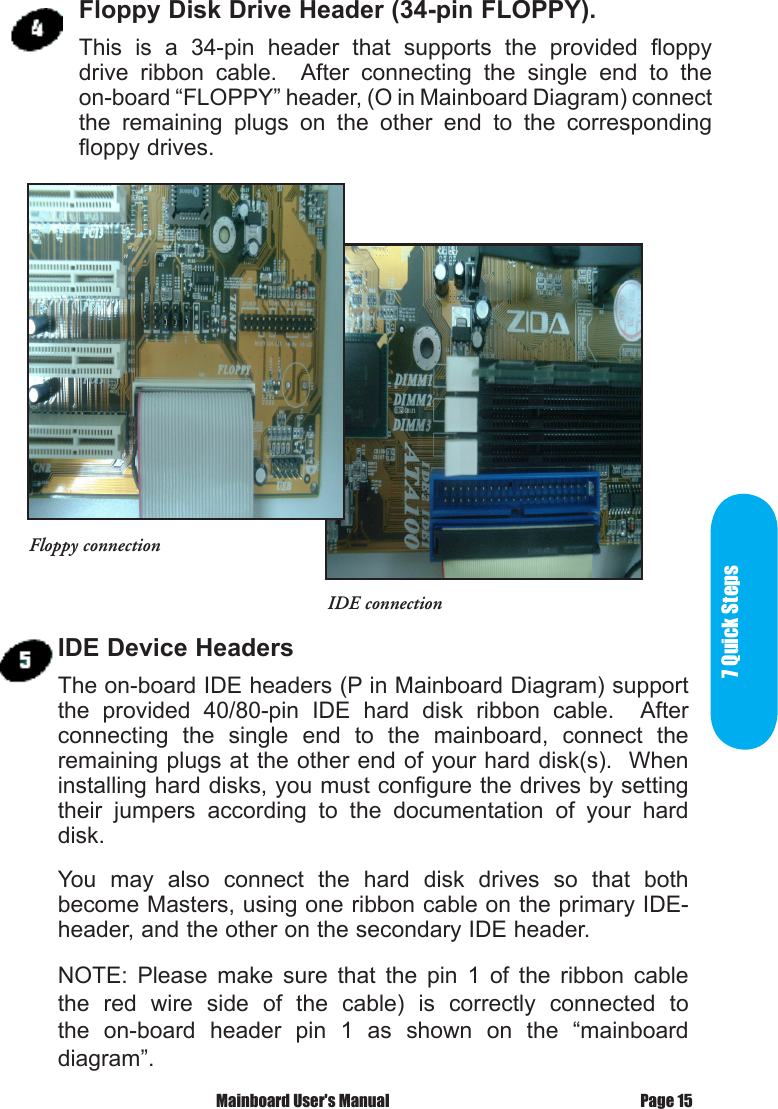7 Quick StepsPage 15 Mainboard User's ManualFloppy Disk Drive Header (34-pin FLOPPY).This  is  a  34-pin  header  that  supports  the  provided  floppy drive  ribbon  cable.    After  connecting  the  single  end  to  the on-board &ldquo;FLOPPY&rdquo; header, (O in Mainboard Diagram) connect the  remaining  plugs  on  the  other  end  to  the  corresponding floppy drives.IDE Device HeadersThe on-board IDE headers (P in Mainboard Diagram) support the  provided  40/80-pin  IDE  hard  disk  ribbon  cable.    After connecting  the  single  end  to  the  mainboard,  connect  the remaining plugs at the other end of your hard disk(s).  When installing hard disks, you must configure the drives by setting their  jumpers  according  to  the  documentation  of  your  hard disk.You  may  also  connect  the  hard  disk  drives  so  that  both become Masters, using one ribbon cable on the primary IDE- header, and the other on the secondary IDE header.NOTE:  Please  make  sure  that  the  pin  1  of  the  ribbon  cable the  red  wire  side  of  the  cable)  is  correctly  connected  to the  on-board  header  pin  1  as  shown  on  the  &ldquo;mainboard diagram&rdquo;.Floppy connectionIDE connection