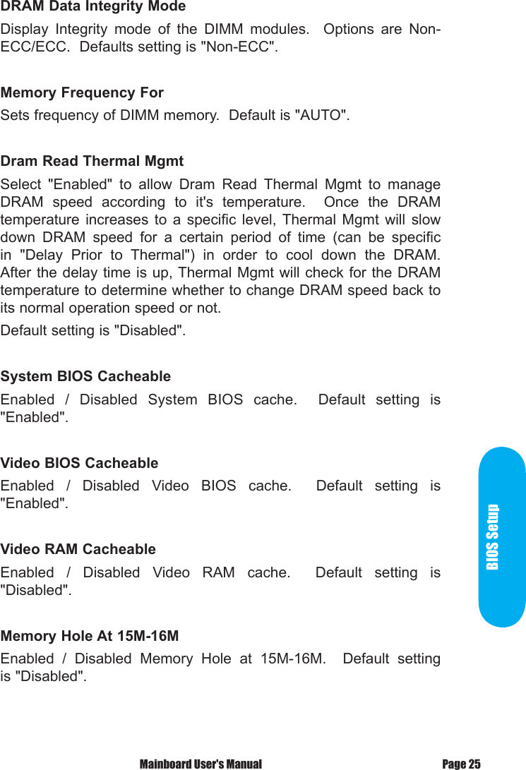  Mainboard User's Manual Page 25BIOS SetupDRAM Data Integrity ModeDisplay  Integrity  mode  of  the  DIMM  modules.    Options  are  Non-ECC/ECC.  Defaults setting is "Non-ECC".Memory Frequency ForSets frequency of DIMM memory.  Default is "AUTO".Dram Read Thermal MgmtSelect  "Enabled"  to  allow  Dram  Read  Thermal  Mgmt  to  manage DRAM  speed  according  to  it's  temperature.    Once  the  DRAM temperature  increases  to  a  specific  level,  Thermal  Mgmt  will  slow down  DRAM  speed  for  a  certain  period  of  time  (can  be  specific in  "Delay  Prior  to  Thermal")  in  order  to  cool  down  the  DRAM.  After the delay time is up, Thermal Mgmt will check for the DRAM temperature to determine whether to change DRAM speed back to its normal operation speed or not.Default setting is "Disabled".System BIOS CacheableEnabled  /  Disabled  System  BIOS  cache.    Default  setting  is "Enabled".Video BIOS CacheableEnabled  /  Disabled  Video  BIOS  cache.    Default  setting  is "Enabled".Video RAM CacheableEnabled  /  Disabled  Video  RAM  cache.    Default  setting  is "Disabled".Memory Hole At 15M-16MEnabled  /  Disabled  Memory  Hole  at  15M-16M.    Default  setting is "Disabled".