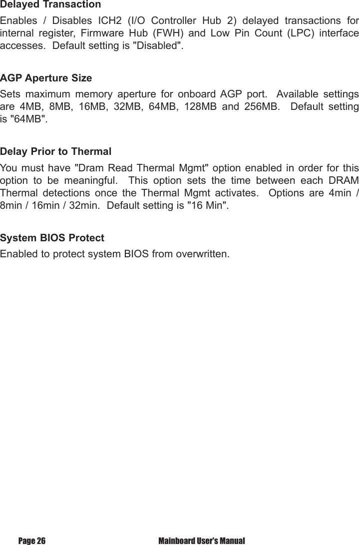 Delayed TransactionEnables  /  Disables  ICH2  (I/O  Controller  Hub  2)  delayed  transactions  for internal  register,  Firmware  Hub  (FWH)  and  Low  Pin  Count  (LPC)  interface accesses.  Default setting is "Disabled".AGP Aperture SizeSets  maximum  memory  aperture  for  onboard AGP  port.    Available  settings are  4MB,  8MB,  16MB,  32MB,  64MB,  128MB  and  256MB.    Default  setting is "64MB".Delay Prior to ThermalYou  must have  "Dram  Read Thermal  Mgmt" option  enabled  in order  for  this option  to  be  meaningful.    This  option  sets  the  time  between  each  DRAM Thermal  detections  once  the  Thermal  Mgmt  activates.    Options  are  4min  / 8min / 16min / 32min.  Default setting is "16 Min".System BIOS ProtectEnabled to protect system BIOS from overwritten. Mainboard User's ManualPage 26