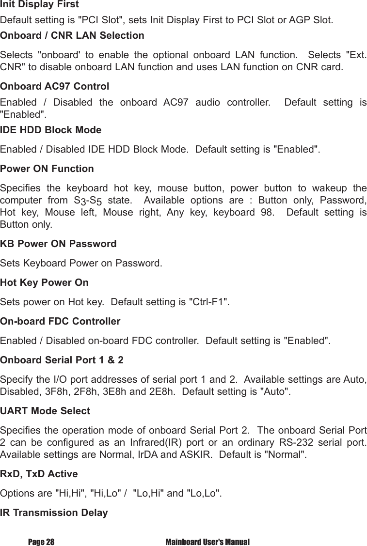 Page 28  Mainboard User's ManualInit Display FirstDefault setting is "PCI Slot", sets Init Display First to PCI Slot or AGP Slot.Onboard / CNR LAN SelectionSelects  "onboard'  to  enable  the  optional  onboard  LAN  function.    Selects  "Ext. CNR" to disable onboard LAN function and uses LAN function on CNR card.Onboard AC97 ControlEnabled  /  Disabled  the  onboard  AC97  audio  controller.    Default  setting  is "Enabled".IDE HDD Block ModeEnabled / Disabled IDE HDD Block Mode.  Default setting is "Enabled".Power ON FunctionSpecifies  the  keyboard  hot  key,  mouse  button,  power  button  to  wakeup  the computer  from  S3-S5  state.    Available  options  are  :  Button  only,  Password, Hot  key,  Mouse  left,  Mouse  right,  Any  key,  keyboard  98.    Default  setting  is Button only.KB Power ON PasswordSets Keyboard Power on Password.Hot Key Power OnSets power on Hot key.  Default setting is "Ctrl-F1".On-board FDC ControllerEnabled / Disabled on-board FDC controller.  Default setting is "Enabled".Onboard Serial Port 1 &amp; 2Specify the I/O port addresses of serial port 1 and 2.  Available settings are Auto, Disabled, 3F8h, 2F8h, 3E8h and 2E8h.  Default setting is "Auto".UART Mode SelectSpecifies the operation mode of onboard Serial Port 2.  The onboard Serial Port 2  can  be  configured  as  an  Infrared(IR)  port  or  an  ordinary  RS-232  serial  port.  Available settings are Normal, IrDA and ASKIR.  Default is "Normal".RxD, TxD ActiveOptions are "Hi,Hi", "Hi,Lo" /  "Lo,Hi" and "Lo,Lo".IR Transmission Delay