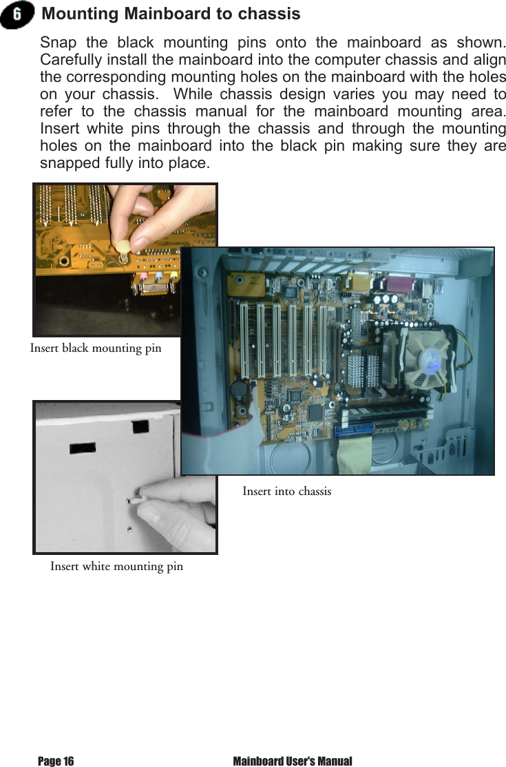 Page 16  Mainboard User's ManualMounting Mainboard to chassisSnap  the  black  mounting  pins  onto  the  mainboard  as  shown.  Carefully install the mainboard into the computer chassis and align the corresponding mounting holes on the mainboard with the holes on  your  chassis.    While  chassis  design  varies  you  may  need  to refer  to  the  chassis  manual  for  the  mainboard  mounting  area.  Insert  white  pins  through  the  chassis  and  through  the  mounting holes  on  the  mainboard  into  the  black  pin  making  sure  they  are snapped fully into place.Insert black mounting pinInsert into chassisInsert white mounting pin